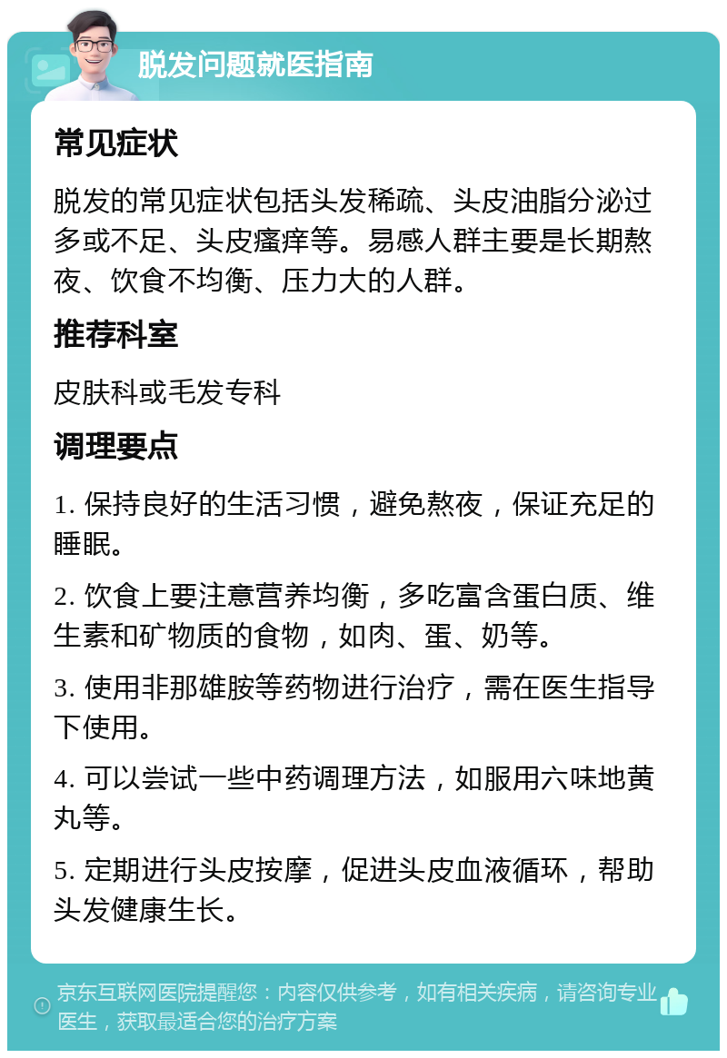 脱发问题就医指南 常见症状 脱发的常见症状包括头发稀疏、头皮油脂分泌过多或不足、头皮瘙痒等。易感人群主要是长期熬夜、饮食不均衡、压力大的人群。 推荐科室 皮肤科或毛发专科 调理要点 1. 保持良好的生活习惯，避免熬夜，保证充足的睡眠。 2. 饮食上要注意营养均衡，多吃富含蛋白质、维生素和矿物质的食物，如肉、蛋、奶等。 3. 使用非那雄胺等药物进行治疗，需在医生指导下使用。 4. 可以尝试一些中药调理方法，如服用六味地黄丸等。 5. 定期进行头皮按摩，促进头皮血液循环，帮助头发健康生长。