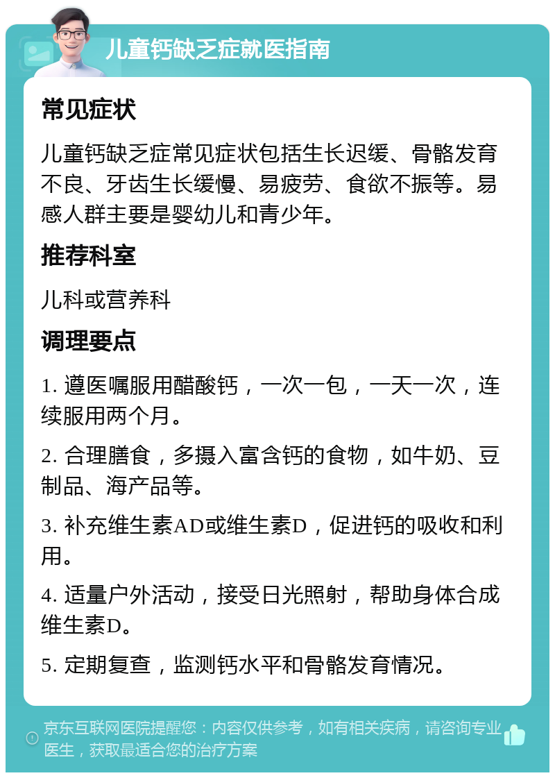 儿童钙缺乏症就医指南 常见症状 儿童钙缺乏症常见症状包括生长迟缓、骨骼发育不良、牙齿生长缓慢、易疲劳、食欲不振等。易感人群主要是婴幼儿和青少年。 推荐科室 儿科或营养科 调理要点 1. 遵医嘱服用醋酸钙，一次一包，一天一次，连续服用两个月。 2. 合理膳食，多摄入富含钙的食物，如牛奶、豆制品、海产品等。 3. 补充维生素AD或维生素D，促进钙的吸收和利用。 4. 适量户外活动，接受日光照射，帮助身体合成维生素D。 5. 定期复查，监测钙水平和骨骼发育情况。