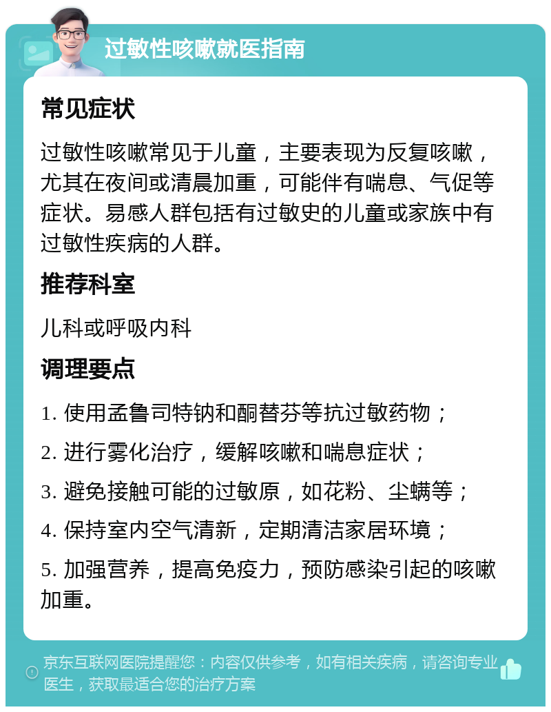 过敏性咳嗽就医指南 常见症状 过敏性咳嗽常见于儿童，主要表现为反复咳嗽，尤其在夜间或清晨加重，可能伴有喘息、气促等症状。易感人群包括有过敏史的儿童或家族中有过敏性疾病的人群。 推荐科室 儿科或呼吸内科 调理要点 1. 使用孟鲁司特钠和酮替芬等抗过敏药物； 2. 进行雾化治疗，缓解咳嗽和喘息症状； 3. 避免接触可能的过敏原，如花粉、尘螨等； 4. 保持室内空气清新，定期清洁家居环境； 5. 加强营养，提高免疫力，预防感染引起的咳嗽加重。