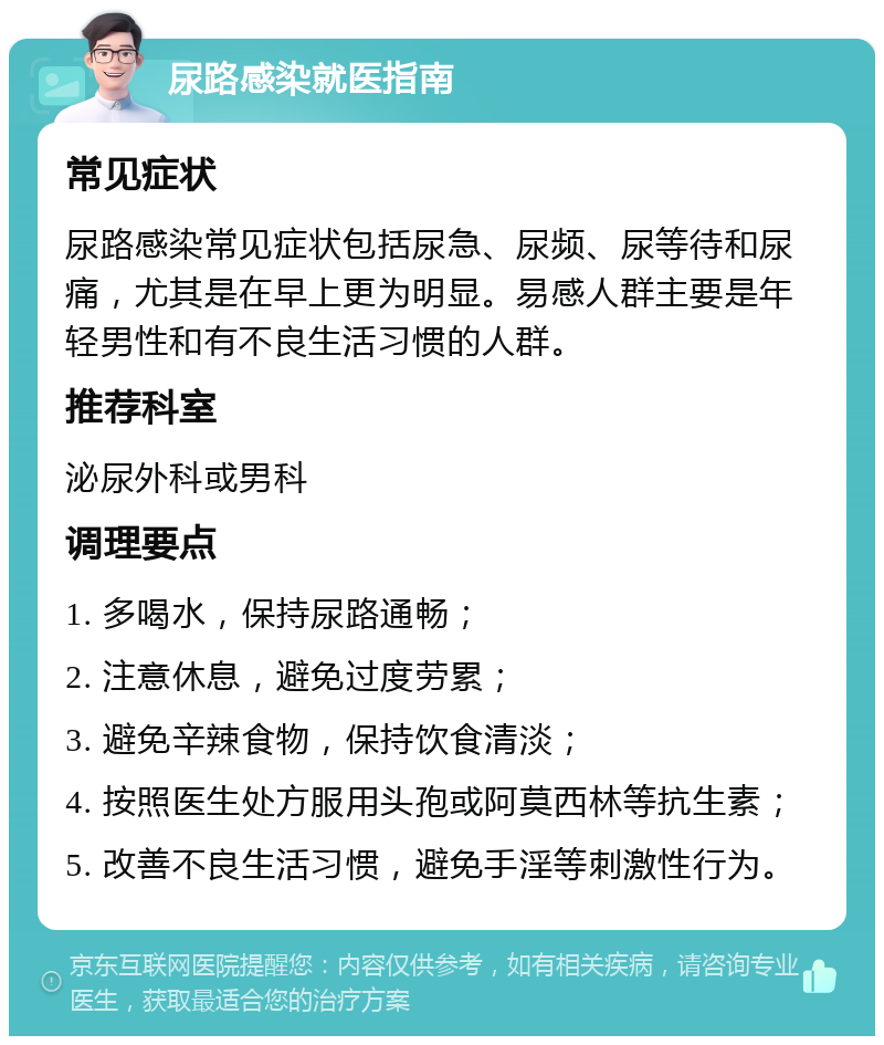 尿路感染就医指南 常见症状 尿路感染常见症状包括尿急、尿频、尿等待和尿痛，尤其是在早上更为明显。易感人群主要是年轻男性和有不良生活习惯的人群。 推荐科室 泌尿外科或男科 调理要点 1. 多喝水，保持尿路通畅； 2. 注意休息，避免过度劳累； 3. 避免辛辣食物，保持饮食清淡； 4. 按照医生处方服用头孢或阿莫西林等抗生素； 5. 改善不良生活习惯，避免手淫等刺激性行为。