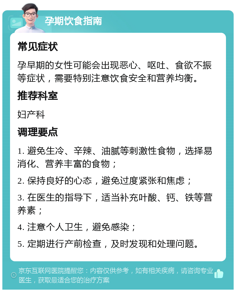 孕期饮食指南 常见症状 孕早期的女性可能会出现恶心、呕吐、食欲不振等症状，需要特别注意饮食安全和营养均衡。 推荐科室 妇产科 调理要点 1. 避免生冷、辛辣、油腻等刺激性食物，选择易消化、营养丰富的食物； 2. 保持良好的心态，避免过度紧张和焦虑； 3. 在医生的指导下，适当补充叶酸、钙、铁等营养素； 4. 注意个人卫生，避免感染； 5. 定期进行产前检查，及时发现和处理问题。