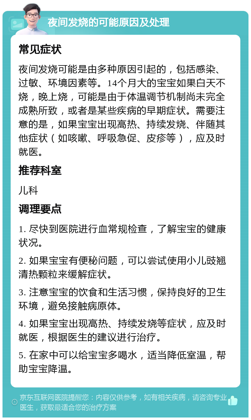 夜间发烧的可能原因及处理 常见症状 夜间发烧可能是由多种原因引起的，包括感染、过敏、环境因素等。14个月大的宝宝如果白天不烧，晚上烧，可能是由于体温调节机制尚未完全成熟所致，或者是某些疾病的早期症状。需要注意的是，如果宝宝出现高热、持续发烧、伴随其他症状（如咳嗽、呼吸急促、皮疹等），应及时就医。 推荐科室 儿科 调理要点 1. 尽快到医院进行血常规检查，了解宝宝的健康状况。 2. 如果宝宝有便秘问题，可以尝试使用小儿豉翘清热颗粒来缓解症状。 3. 注意宝宝的饮食和生活习惯，保持良好的卫生环境，避免接触病原体。 4. 如果宝宝出现高热、持续发烧等症状，应及时就医，根据医生的建议进行治疗。 5. 在家中可以给宝宝多喝水，适当降低室温，帮助宝宝降温。