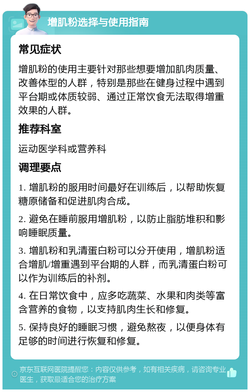 增肌粉选择与使用指南 常见症状 增肌粉的使用主要针对那些想要增加肌肉质量、改善体型的人群，特别是那些在健身过程中遇到平台期或体质较弱、通过正常饮食无法取得增重效果的人群。 推荐科室 运动医学科或营养科 调理要点 1. 增肌粉的服用时间最好在训练后，以帮助恢复糖原储备和促进肌肉合成。 2. 避免在睡前服用增肌粉，以防止脂肪堆积和影响睡眠质量。 3. 增肌粉和乳清蛋白粉可以分开使用，增肌粉适合增肌/增重遇到平台期的人群，而乳清蛋白粉可以作为训练后的补剂。 4. 在日常饮食中，应多吃蔬菜、水果和肉类等富含营养的食物，以支持肌肉生长和修复。 5. 保持良好的睡眠习惯，避免熬夜，以便身体有足够的时间进行恢复和修复。