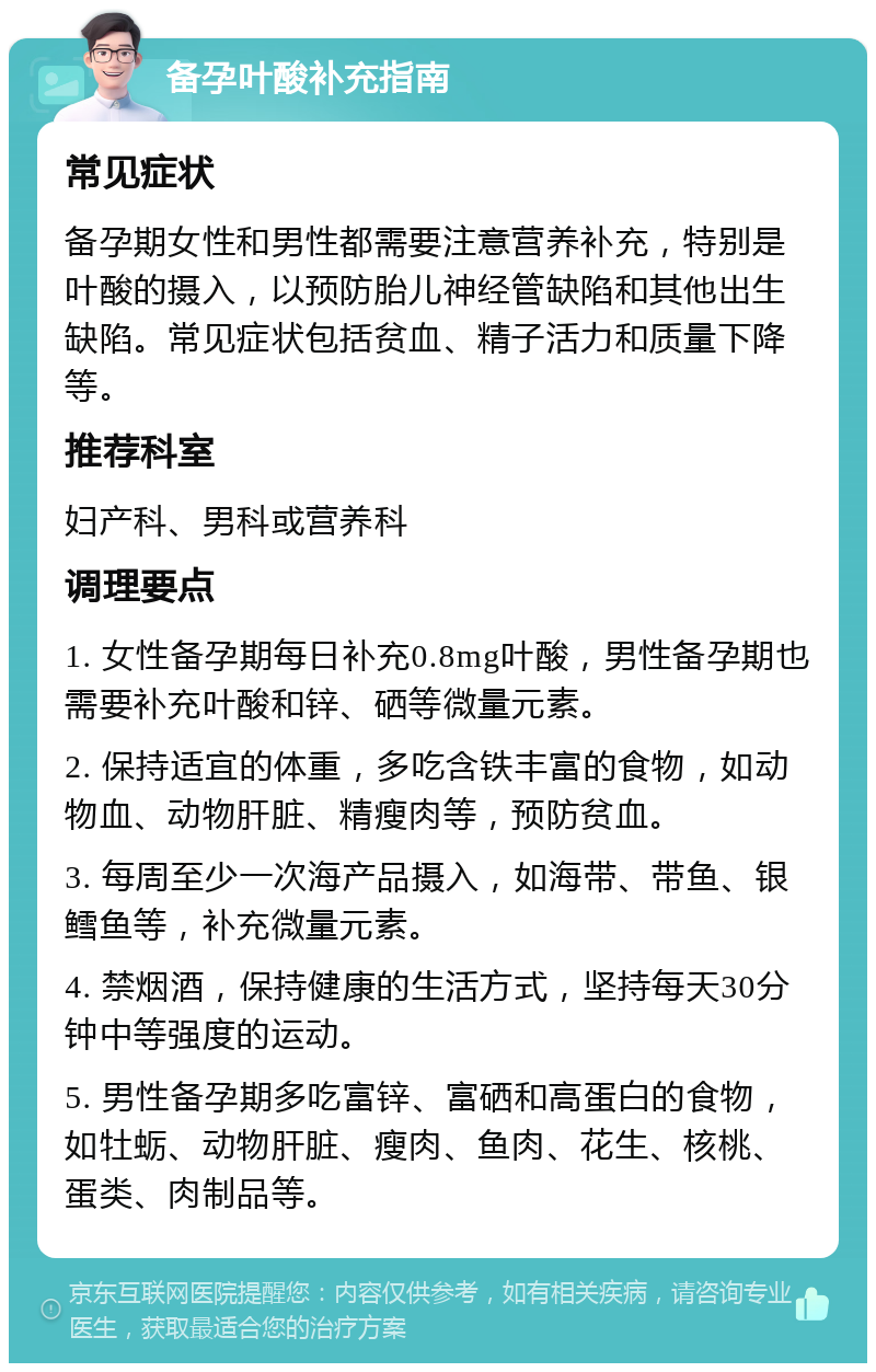 备孕叶酸补充指南 常见症状 备孕期女性和男性都需要注意营养补充，特别是叶酸的摄入，以预防胎儿神经管缺陷和其他出生缺陷。常见症状包括贫血、精子活力和质量下降等。 推荐科室 妇产科、男科或营养科 调理要点 1. 女性备孕期每日补充0.8mg叶酸，男性备孕期也需要补充叶酸和锌、硒等微量元素。 2. 保持适宜的体重，多吃含铁丰富的食物，如动物血、动物肝脏、精瘦肉等，预防贫血。 3. 每周至少一次海产品摄入，如海带、带鱼、银鳕鱼等，补充微量元素。 4. 禁烟酒，保持健康的生活方式，坚持每天30分钟中等强度的运动。 5. 男性备孕期多吃富锌、富硒和高蛋白的食物，如牡蛎、动物肝脏、瘦肉、鱼肉、花生、核桃、蛋类、肉制品等。