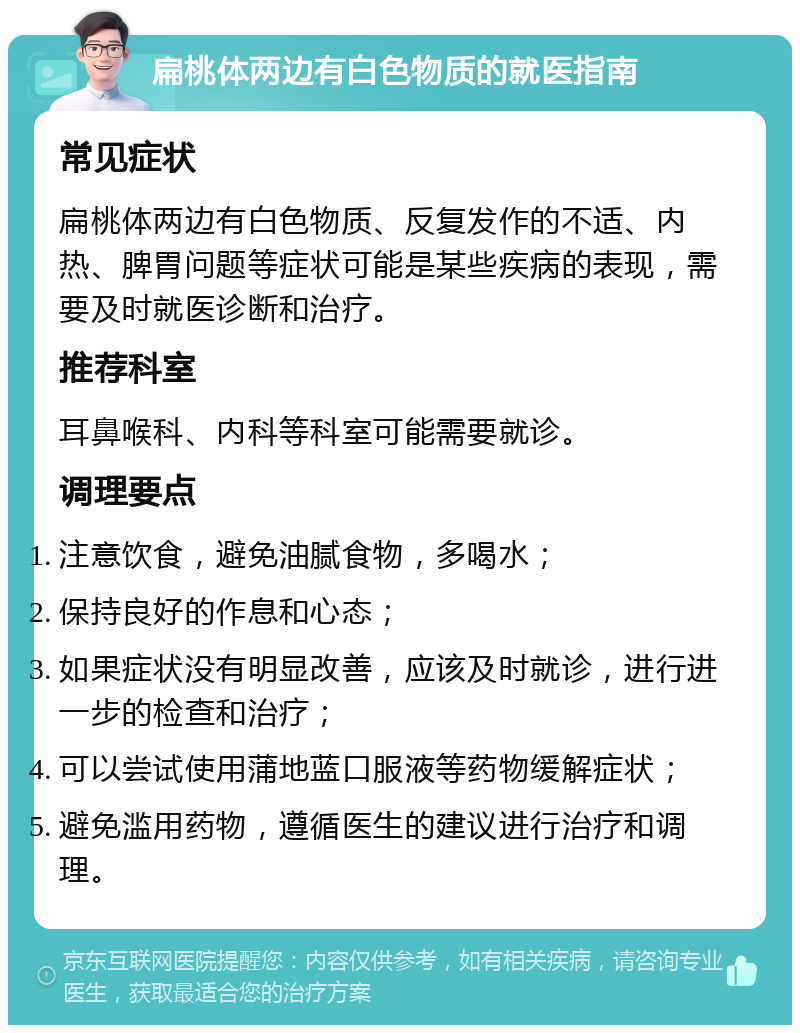 扁桃体两边有白色物质的就医指南 常见症状 扁桃体两边有白色物质、反复发作的不适、内热、脾胃问题等症状可能是某些疾病的表现，需要及时就医诊断和治疗。 推荐科室 耳鼻喉科、内科等科室可能需要就诊。 调理要点 注意饮食，避免油腻食物，多喝水； 保持良好的作息和心态； 如果症状没有明显改善，应该及时就诊，进行进一步的检查和治疗； 可以尝试使用蒲地蓝口服液等药物缓解症状； 避免滥用药物，遵循医生的建议进行治疗和调理。