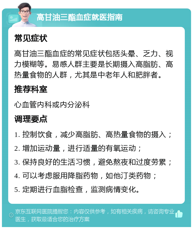 高甘油三酯血症就医指南 常见症状 高甘油三酯血症的常见症状包括头晕、乏力、视力模糊等。易感人群主要是长期摄入高脂肪、高热量食物的人群，尤其是中老年人和肥胖者。 推荐科室 心血管内科或内分泌科 调理要点 1. 控制饮食，减少高脂肪、高热量食物的摄入； 2. 增加运动量，进行适量的有氧运动； 3. 保持良好的生活习惯，避免熬夜和过度劳累； 4. 可以考虑服用降脂药物，如他汀类药物； 5. 定期进行血脂检查，监测病情变化。