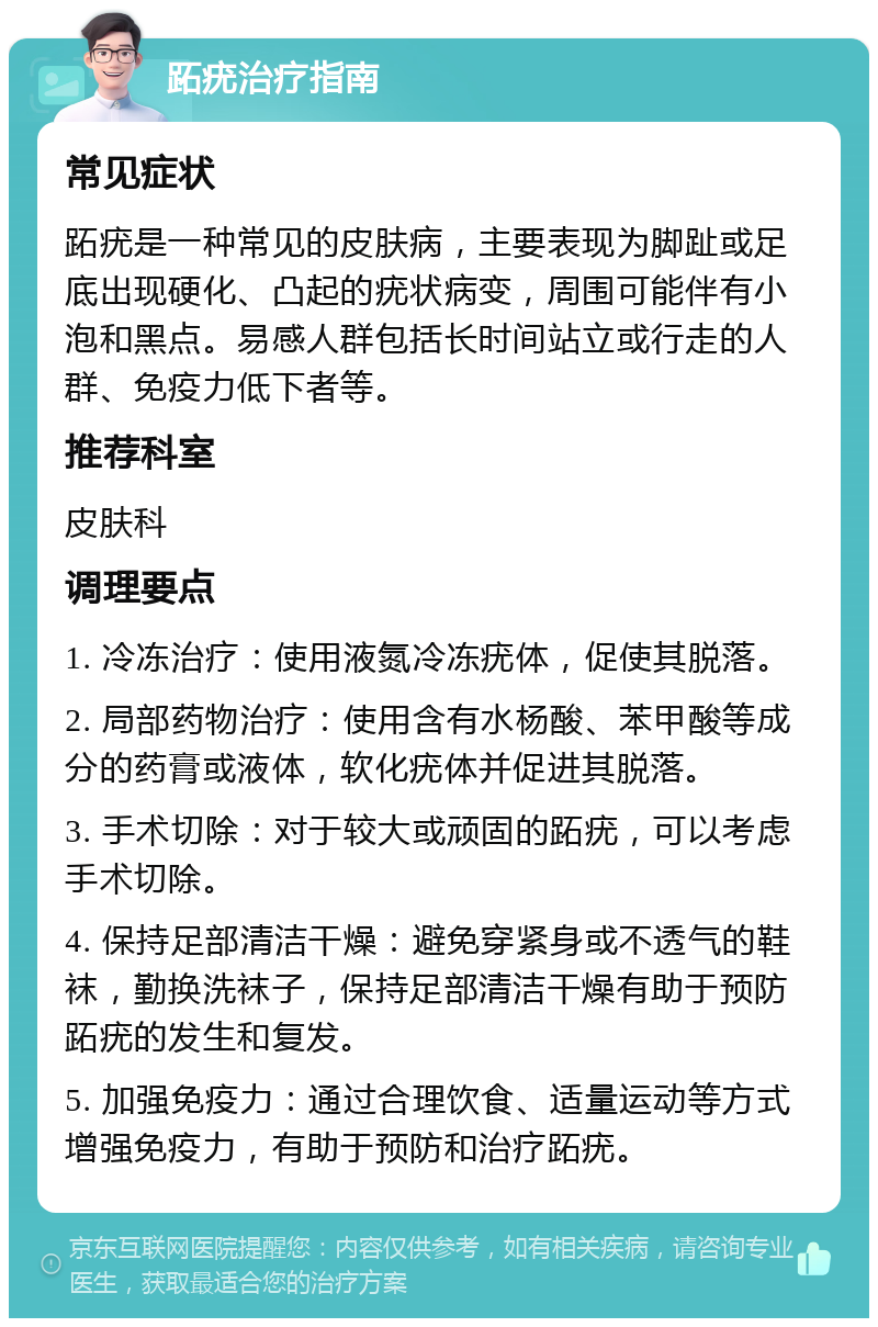 跖疣治疗指南 常见症状 跖疣是一种常见的皮肤病，主要表现为脚趾或足底出现硬化、凸起的疣状病变，周围可能伴有小泡和黑点。易感人群包括长时间站立或行走的人群、免疫力低下者等。 推荐科室 皮肤科 调理要点 1. 冷冻治疗：使用液氮冷冻疣体，促使其脱落。 2. 局部药物治疗：使用含有水杨酸、苯甲酸等成分的药膏或液体，软化疣体并促进其脱落。 3. 手术切除：对于较大或顽固的跖疣，可以考虑手术切除。 4. 保持足部清洁干燥：避免穿紧身或不透气的鞋袜，勤换洗袜子，保持足部清洁干燥有助于预防跖疣的发生和复发。 5. 加强免疫力：通过合理饮食、适量运动等方式增强免疫力，有助于预防和治疗跖疣。