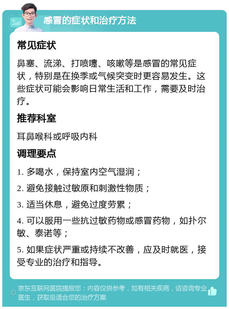 感冒的症状和治疗方法 常见症状 鼻塞、流涕、打喷嚏、咳嗽等是感冒的常见症状，特别是在换季或气候突变时更容易发生。这些症状可能会影响日常生活和工作，需要及时治疗。 推荐科室 耳鼻喉科或呼吸内科 调理要点 1. 多喝水，保持室内空气湿润； 2. 避免接触过敏原和刺激性物质； 3. 适当休息，避免过度劳累； 4. 可以服用一些抗过敏药物或感冒药物，如扑尔敏、泰诺等； 5. 如果症状严重或持续不改善，应及时就医，接受专业的治疗和指导。