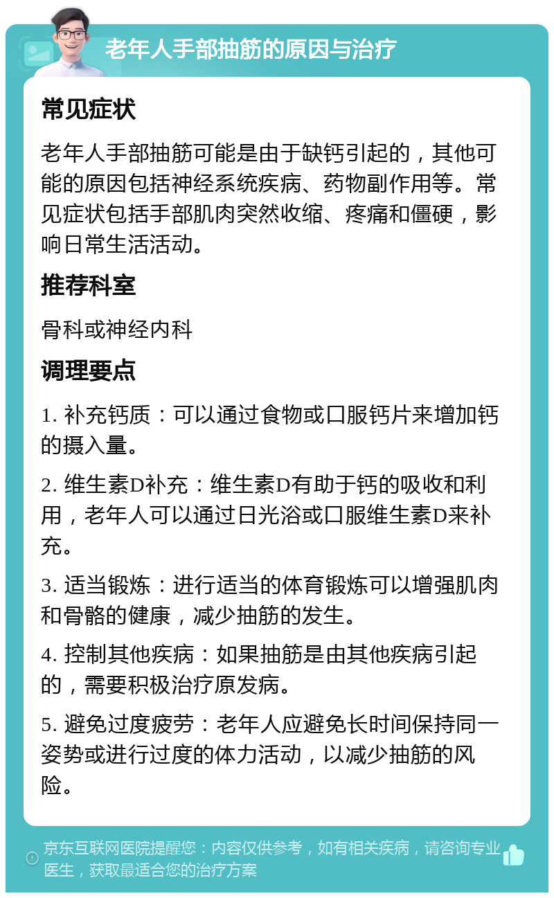 老年人手部抽筋的原因与治疗 常见症状 老年人手部抽筋可能是由于缺钙引起的，其他可能的原因包括神经系统疾病、药物副作用等。常见症状包括手部肌肉突然收缩、疼痛和僵硬，影响日常生活活动。 推荐科室 骨科或神经内科 调理要点 1. 补充钙质：可以通过食物或口服钙片来增加钙的摄入量。 2. 维生素D补充：维生素D有助于钙的吸收和利用，老年人可以通过日光浴或口服维生素D来补充。 3. 适当锻炼：进行适当的体育锻炼可以增强肌肉和骨骼的健康，减少抽筋的发生。 4. 控制其他疾病：如果抽筋是由其他疾病引起的，需要积极治疗原发病。 5. 避免过度疲劳：老年人应避免长时间保持同一姿势或进行过度的体力活动，以减少抽筋的风险。