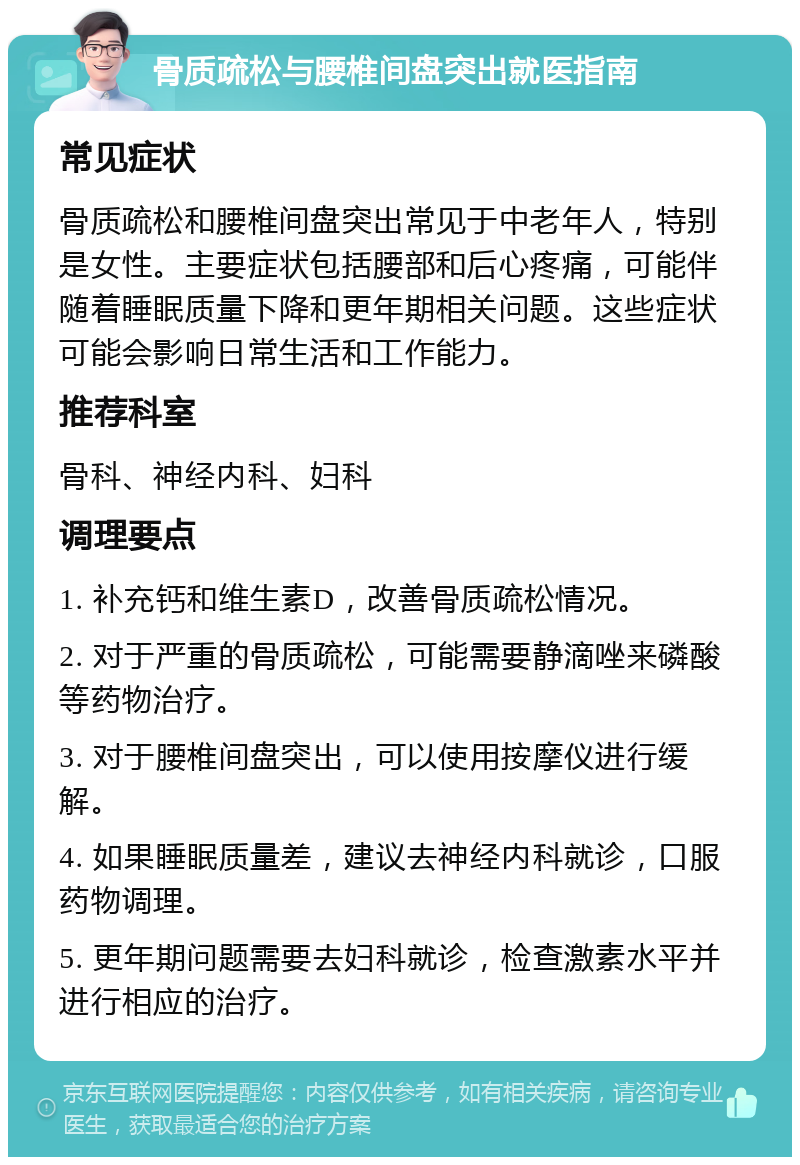 骨质疏松与腰椎间盘突出就医指南 常见症状 骨质疏松和腰椎间盘突出常见于中老年人，特别是女性。主要症状包括腰部和后心疼痛，可能伴随着睡眠质量下降和更年期相关问题。这些症状可能会影响日常生活和工作能力。 推荐科室 骨科、神经内科、妇科 调理要点 1. 补充钙和维生素D，改善骨质疏松情况。 2. 对于严重的骨质疏松，可能需要静滴唑来磷酸等药物治疗。 3. 对于腰椎间盘突出，可以使用按摩仪进行缓解。 4. 如果睡眠质量差，建议去神经内科就诊，口服药物调理。 5. 更年期问题需要去妇科就诊，检查激素水平并进行相应的治疗。