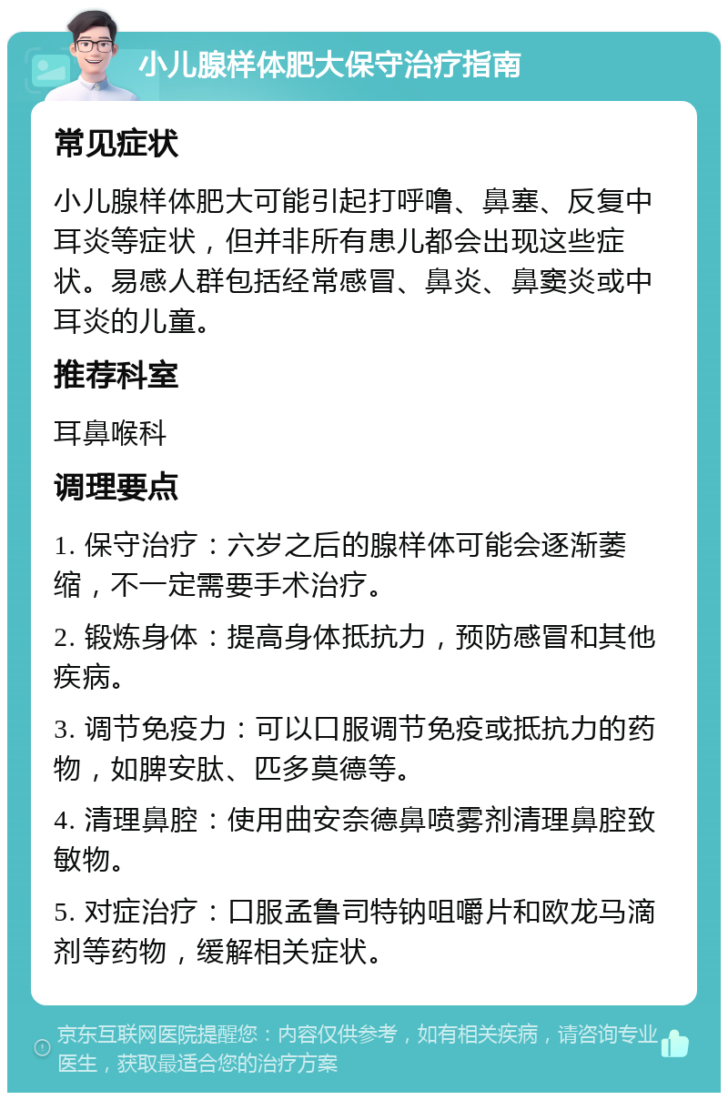 小儿腺样体肥大保守治疗指南 常见症状 小儿腺样体肥大可能引起打呼噜、鼻塞、反复中耳炎等症状，但并非所有患儿都会出现这些症状。易感人群包括经常感冒、鼻炎、鼻窦炎或中耳炎的儿童。 推荐科室 耳鼻喉科 调理要点 1. 保守治疗：六岁之后的腺样体可能会逐渐萎缩，不一定需要手术治疗。 2. 锻炼身体：提高身体抵抗力，预防感冒和其他疾病。 3. 调节免疫力：可以口服调节免疫或抵抗力的药物，如脾安肽、匹多莫德等。 4. 清理鼻腔：使用曲安奈德鼻喷雾剂清理鼻腔致敏物。 5. 对症治疗：口服孟鲁司特钠咀嚼片和欧龙马滴剂等药物，缓解相关症状。