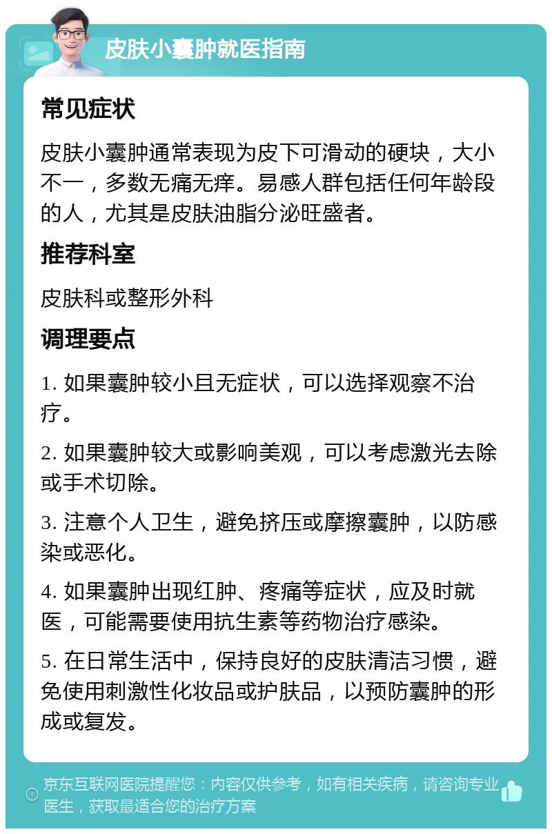 皮肤小囊肿就医指南 常见症状 皮肤小囊肿通常表现为皮下可滑动的硬块，大小不一，多数无痛无痒。易感人群包括任何年龄段的人，尤其是皮肤油脂分泌旺盛者。 推荐科室 皮肤科或整形外科 调理要点 1. 如果囊肿较小且无症状，可以选择观察不治疗。 2. 如果囊肿较大或影响美观，可以考虑激光去除或手术切除。 3. 注意个人卫生，避免挤压或摩擦囊肿，以防感染或恶化。 4. 如果囊肿出现红肿、疼痛等症状，应及时就医，可能需要使用抗生素等药物治疗感染。 5. 在日常生活中，保持良好的皮肤清洁习惯，避免使用刺激性化妆品或护肤品，以预防囊肿的形成或复发。