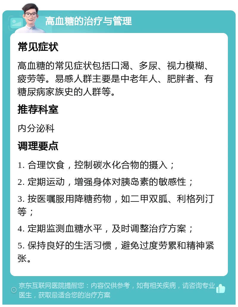 高血糖的治疗与管理 常见症状 高血糖的常见症状包括口渴、多尿、视力模糊、疲劳等。易感人群主要是中老年人、肥胖者、有糖尿病家族史的人群等。 推荐科室 内分泌科 调理要点 1. 合理饮食，控制碳水化合物的摄入； 2. 定期运动，增强身体对胰岛素的敏感性； 3. 按医嘱服用降糖药物，如二甲双胍、利格列汀等； 4. 定期监测血糖水平，及时调整治疗方案； 5. 保持良好的生活习惯，避免过度劳累和精神紧张。