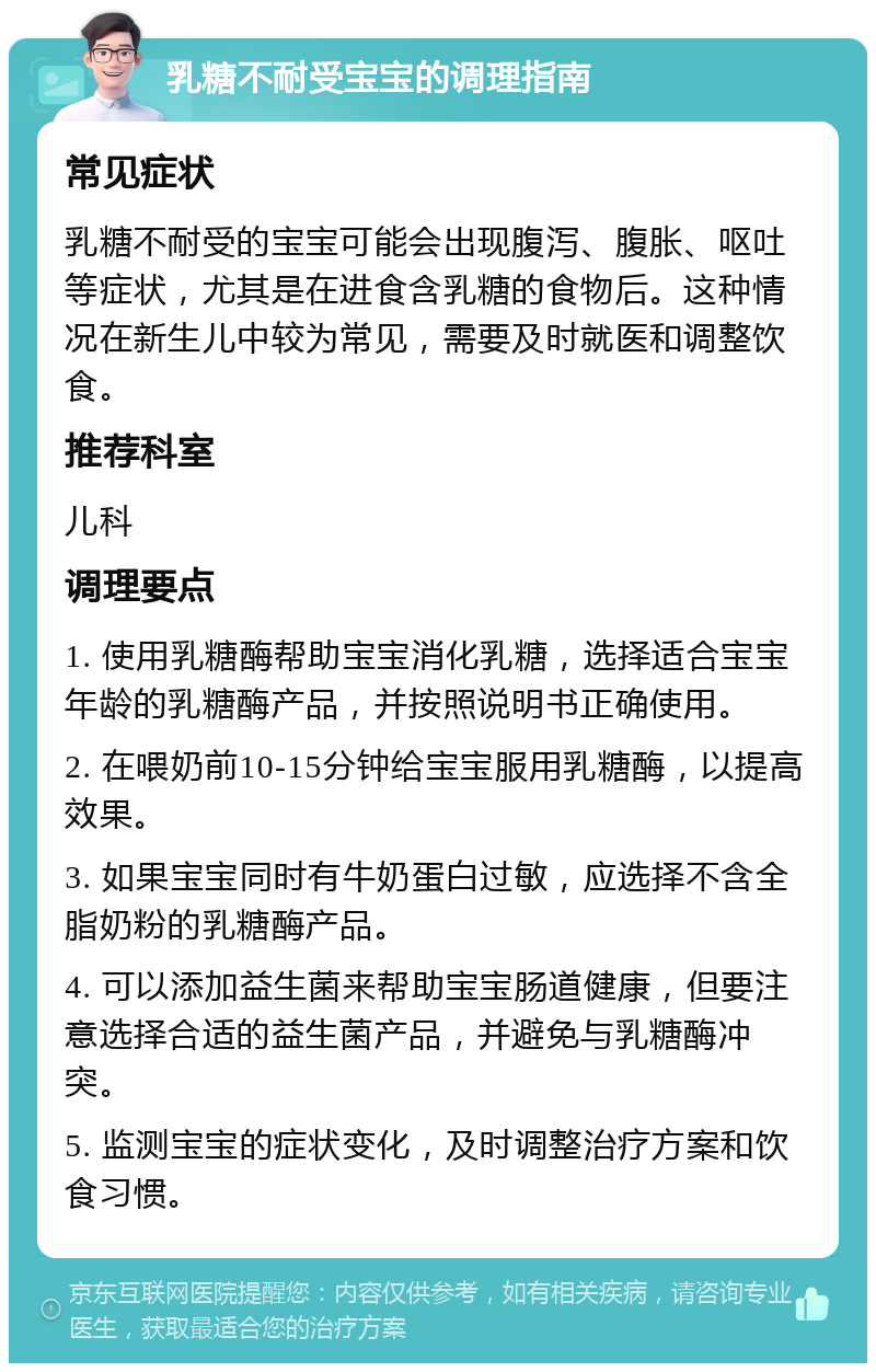 乳糖不耐受宝宝的调理指南 常见症状 乳糖不耐受的宝宝可能会出现腹泻、腹胀、呕吐等症状，尤其是在进食含乳糖的食物后。这种情况在新生儿中较为常见，需要及时就医和调整饮食。 推荐科室 儿科 调理要点 1. 使用乳糖酶帮助宝宝消化乳糖，选择适合宝宝年龄的乳糖酶产品，并按照说明书正确使用。 2. 在喂奶前10-15分钟给宝宝服用乳糖酶，以提高效果。 3. 如果宝宝同时有牛奶蛋白过敏，应选择不含全脂奶粉的乳糖酶产品。 4. 可以添加益生菌来帮助宝宝肠道健康，但要注意选择合适的益生菌产品，并避免与乳糖酶冲突。 5. 监测宝宝的症状变化，及时调整治疗方案和饮食习惯。