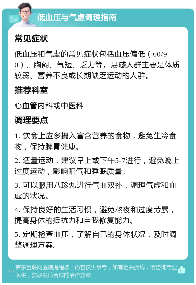 低血压与气虚调理指南 常见症状 低血压和气虚的常见症状包括血压偏低（60/90）、胸闷、气短、乏力等。易感人群主要是体质较弱、营养不良或长期缺乏运动的人群。 推荐科室 心血管内科或中医科 调理要点 1. 饮食上应多摄入富含营养的食物，避免生冷食物，保持脾胃健康。 2. 适量运动，建议早上或下午5-7进行，避免晚上过度运动，影响阳气和睡眠质量。 3. 可以服用八珍丸进行气血双补，调理气虚和血虚的状况。 4. 保持良好的生活习惯，避免熬夜和过度劳累，提高身体的抵抗力和自我修复能力。 5. 定期检查血压，了解自己的身体状况，及时调整调理方案。