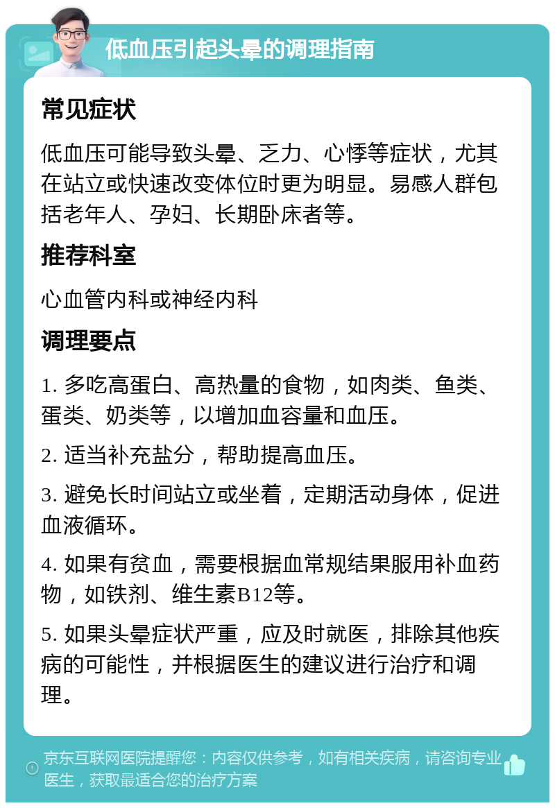 低血压引起头晕的调理指南 常见症状 低血压可能导致头晕、乏力、心悸等症状，尤其在站立或快速改变体位时更为明显。易感人群包括老年人、孕妇、长期卧床者等。 推荐科室 心血管内科或神经内科 调理要点 1. 多吃高蛋白、高热量的食物，如肉类、鱼类、蛋类、奶类等，以增加血容量和血压。 2. 适当补充盐分，帮助提高血压。 3. 避免长时间站立或坐着，定期活动身体，促进血液循环。 4. 如果有贫血，需要根据血常规结果服用补血药物，如铁剂、维生素B12等。 5. 如果头晕症状严重，应及时就医，排除其他疾病的可能性，并根据医生的建议进行治疗和调理。