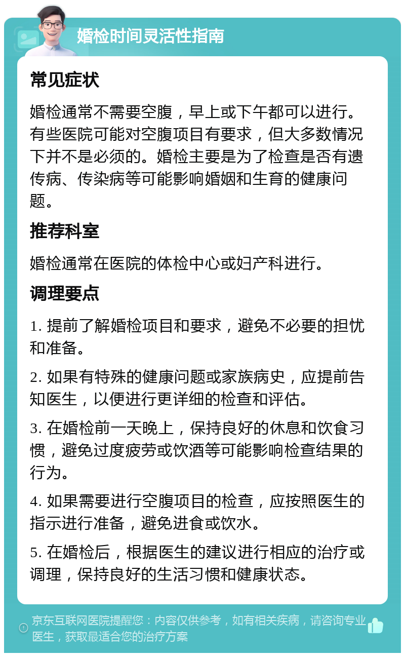 婚检时间灵活性指南 常见症状 婚检通常不需要空腹，早上或下午都可以进行。有些医院可能对空腹项目有要求，但大多数情况下并不是必须的。婚检主要是为了检查是否有遗传病、传染病等可能影响婚姻和生育的健康问题。 推荐科室 婚检通常在医院的体检中心或妇产科进行。 调理要点 1. 提前了解婚检项目和要求，避免不必要的担忧和准备。 2. 如果有特殊的健康问题或家族病史，应提前告知医生，以便进行更详细的检查和评估。 3. 在婚检前一天晚上，保持良好的休息和饮食习惯，避免过度疲劳或饮酒等可能影响检查结果的行为。 4. 如果需要进行空腹项目的检查，应按照医生的指示进行准备，避免进食或饮水。 5. 在婚检后，根据医生的建议进行相应的治疗或调理，保持良好的生活习惯和健康状态。