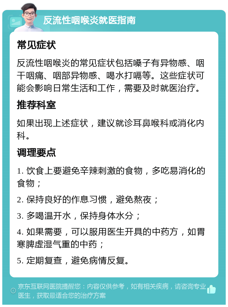 反流性咽喉炎就医指南 常见症状 反流性咽喉炎的常见症状包括嗓子有异物感、咽干咽痛、咽部异物感、喝水打嗝等。这些症状可能会影响日常生活和工作，需要及时就医治疗。 推荐科室 如果出现上述症状，建议就诊耳鼻喉科或消化内科。 调理要点 1. 饮食上要避免辛辣刺激的食物，多吃易消化的食物； 2. 保持良好的作息习惯，避免熬夜； 3. 多喝温开水，保持身体水分； 4. 如果需要，可以服用医生开具的中药方，如胃寒脾虚湿气重的中药； 5. 定期复查，避免病情反复。