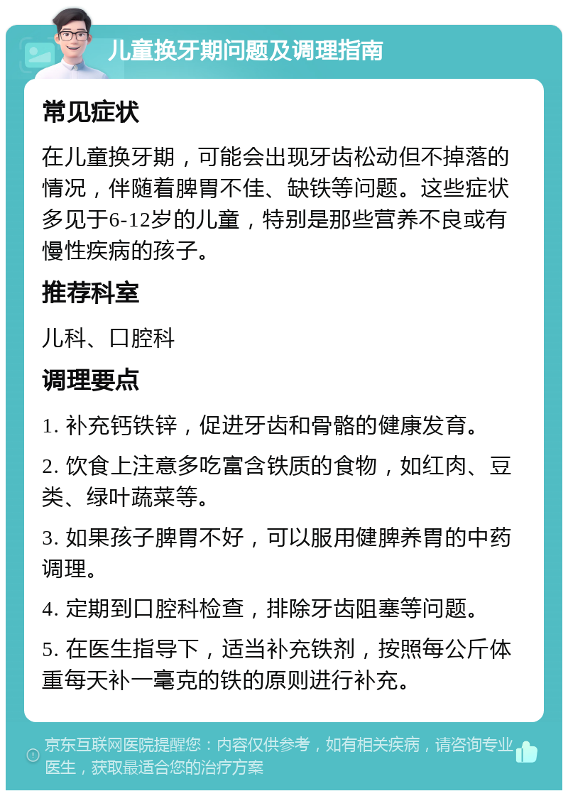 儿童换牙期问题及调理指南 常见症状 在儿童换牙期，可能会出现牙齿松动但不掉落的情况，伴随着脾胃不佳、缺铁等问题。这些症状多见于6-12岁的儿童，特别是那些营养不良或有慢性疾病的孩子。 推荐科室 儿科、口腔科 调理要点 1. 补充钙铁锌，促进牙齿和骨骼的健康发育。 2. 饮食上注意多吃富含铁质的食物，如红肉、豆类、绿叶蔬菜等。 3. 如果孩子脾胃不好，可以服用健脾养胃的中药调理。 4. 定期到口腔科检查，排除牙齿阻塞等问题。 5. 在医生指导下，适当补充铁剂，按照每公斤体重每天补一毫克的铁的原则进行补充。