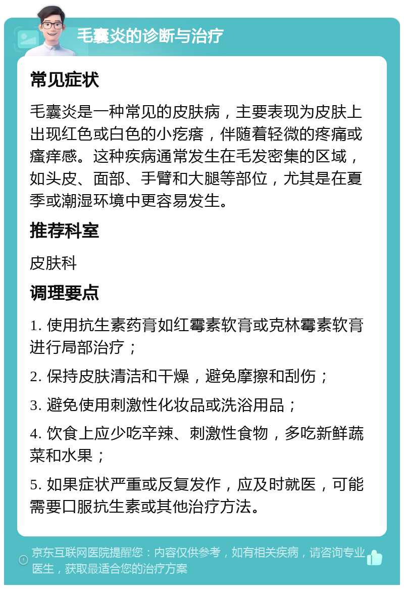 毛囊炎的诊断与治疗 常见症状 毛囊炎是一种常见的皮肤病，主要表现为皮肤上出现红色或白色的小疙瘩，伴随着轻微的疼痛或瘙痒感。这种疾病通常发生在毛发密集的区域，如头皮、面部、手臂和大腿等部位，尤其是在夏季或潮湿环境中更容易发生。 推荐科室 皮肤科 调理要点 1. 使用抗生素药膏如红霉素软膏或克林霉素软膏进行局部治疗； 2. 保持皮肤清洁和干燥，避免摩擦和刮伤； 3. 避免使用刺激性化妆品或洗浴用品； 4. 饮食上应少吃辛辣、刺激性食物，多吃新鲜蔬菜和水果； 5. 如果症状严重或反复发作，应及时就医，可能需要口服抗生素或其他治疗方法。