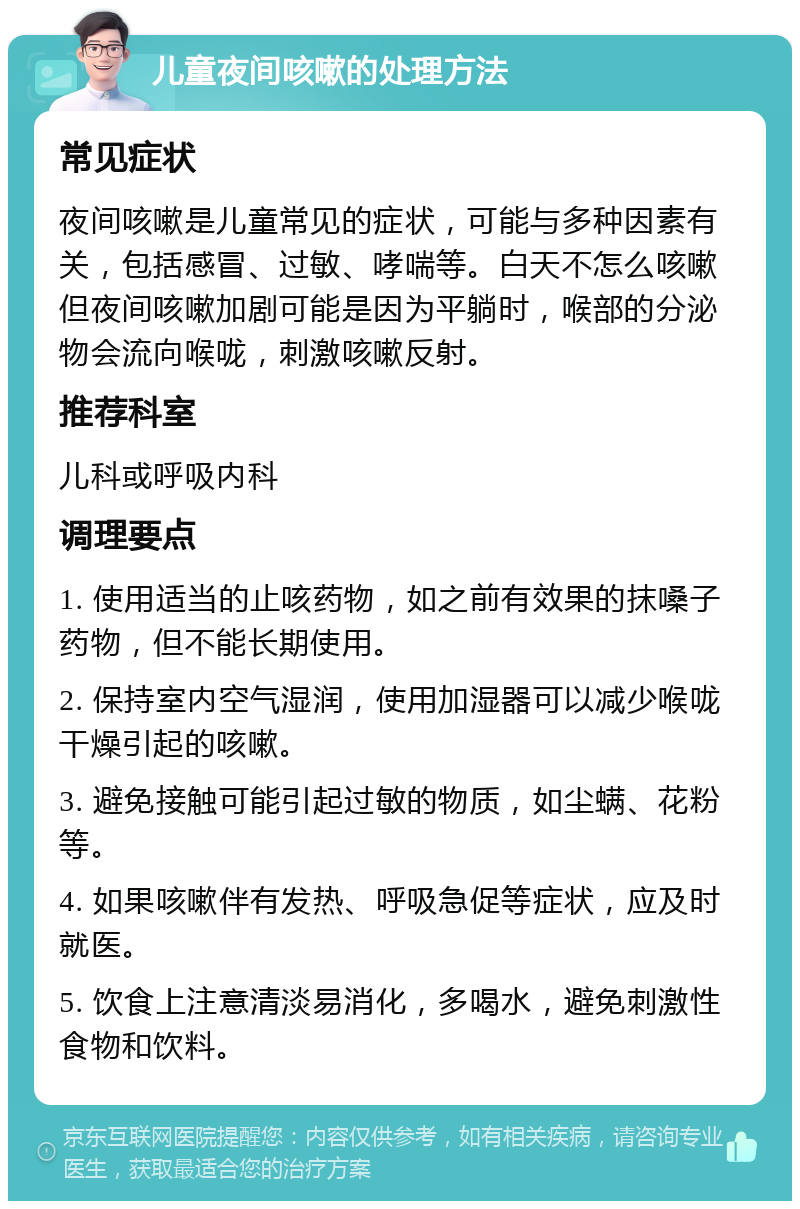 儿童夜间咳嗽的处理方法 常见症状 夜间咳嗽是儿童常见的症状，可能与多种因素有关，包括感冒、过敏、哮喘等。白天不怎么咳嗽但夜间咳嗽加剧可能是因为平躺时，喉部的分泌物会流向喉咙，刺激咳嗽反射。 推荐科室 儿科或呼吸内科 调理要点 1. 使用适当的止咳药物，如之前有效果的抹嗓子药物，但不能长期使用。 2. 保持室内空气湿润，使用加湿器可以减少喉咙干燥引起的咳嗽。 3. 避免接触可能引起过敏的物质，如尘螨、花粉等。 4. 如果咳嗽伴有发热、呼吸急促等症状，应及时就医。 5. 饮食上注意清淡易消化，多喝水，避免刺激性食物和饮料。