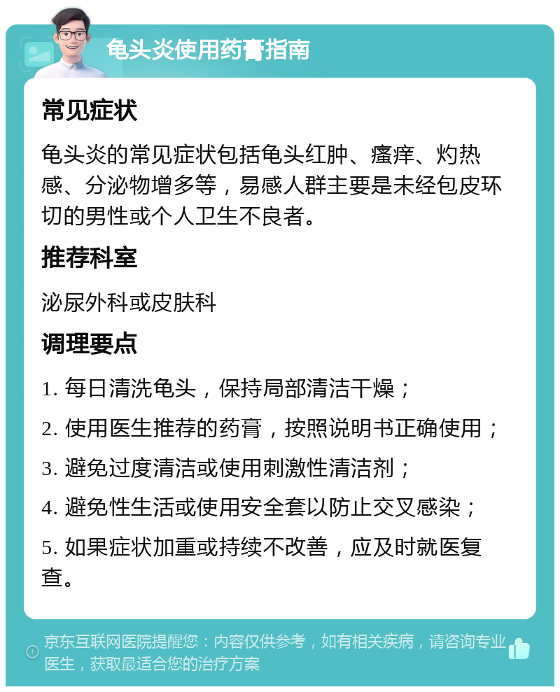 龟头炎使用药膏指南 常见症状 龟头炎的常见症状包括龟头红肿、瘙痒、灼热感、分泌物增多等，易感人群主要是未经包皮环切的男性或个人卫生不良者。 推荐科室 泌尿外科或皮肤科 调理要点 1. 每日清洗龟头，保持局部清洁干燥； 2. 使用医生推荐的药膏，按照说明书正确使用； 3. 避免过度清洁或使用刺激性清洁剂； 4. 避免性生活或使用安全套以防止交叉感染； 5. 如果症状加重或持续不改善，应及时就医复查。