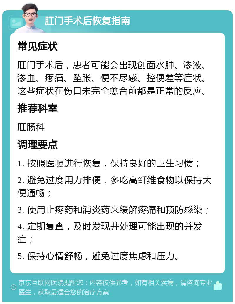 肛门手术后恢复指南 常见症状 肛门手术后，患者可能会出现创面水肿、渗液、渗血、疼痛、坠胀、便不尽感、控便差等症状。这些症状在伤口未完全愈合前都是正常的反应。 推荐科室 肛肠科 调理要点 1. 按照医嘱进行恢复，保持良好的卫生习惯； 2. 避免过度用力排便，多吃高纤维食物以保持大便通畅； 3. 使用止疼药和消炎药来缓解疼痛和预防感染； 4. 定期复查，及时发现并处理可能出现的并发症； 5. 保持心情舒畅，避免过度焦虑和压力。