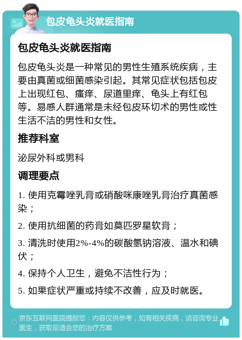 包皮龟头炎就医指南 包皮龟头炎就医指南 包皮龟头炎是一种常见的男性生殖系统疾病，主要由真菌或细菌感染引起。其常见症状包括包皮上出现红包、瘙痒、尿道里痒、龟头上有红包等。易感人群通常是未经包皮环切术的男性或性生活不洁的男性和女性。 推荐科室 泌尿外科或男科 调理要点 1. 使用克霉唑乳膏或硝酸咪康唑乳膏治疗真菌感染； 2. 使用抗细菌的药膏如莫匹罗星软膏； 3. 清洗时使用2%-4%的碳酸氢钠溶液、温水和碘伏； 4. 保持个人卫生，避免不洁性行为； 5. 如果症状严重或持续不改善，应及时就医。