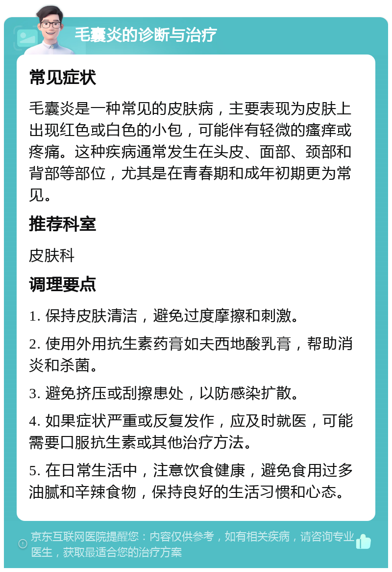 毛囊炎的诊断与治疗 常见症状 毛囊炎是一种常见的皮肤病，主要表现为皮肤上出现红色或白色的小包，可能伴有轻微的瘙痒或疼痛。这种疾病通常发生在头皮、面部、颈部和背部等部位，尤其是在青春期和成年初期更为常见。 推荐科室 皮肤科 调理要点 1. 保持皮肤清洁，避免过度摩擦和刺激。 2. 使用外用抗生素药膏如夫西地酸乳膏，帮助消炎和杀菌。 3. 避免挤压或刮擦患处，以防感染扩散。 4. 如果症状严重或反复发作，应及时就医，可能需要口服抗生素或其他治疗方法。 5. 在日常生活中，注意饮食健康，避免食用过多油腻和辛辣食物，保持良好的生活习惯和心态。