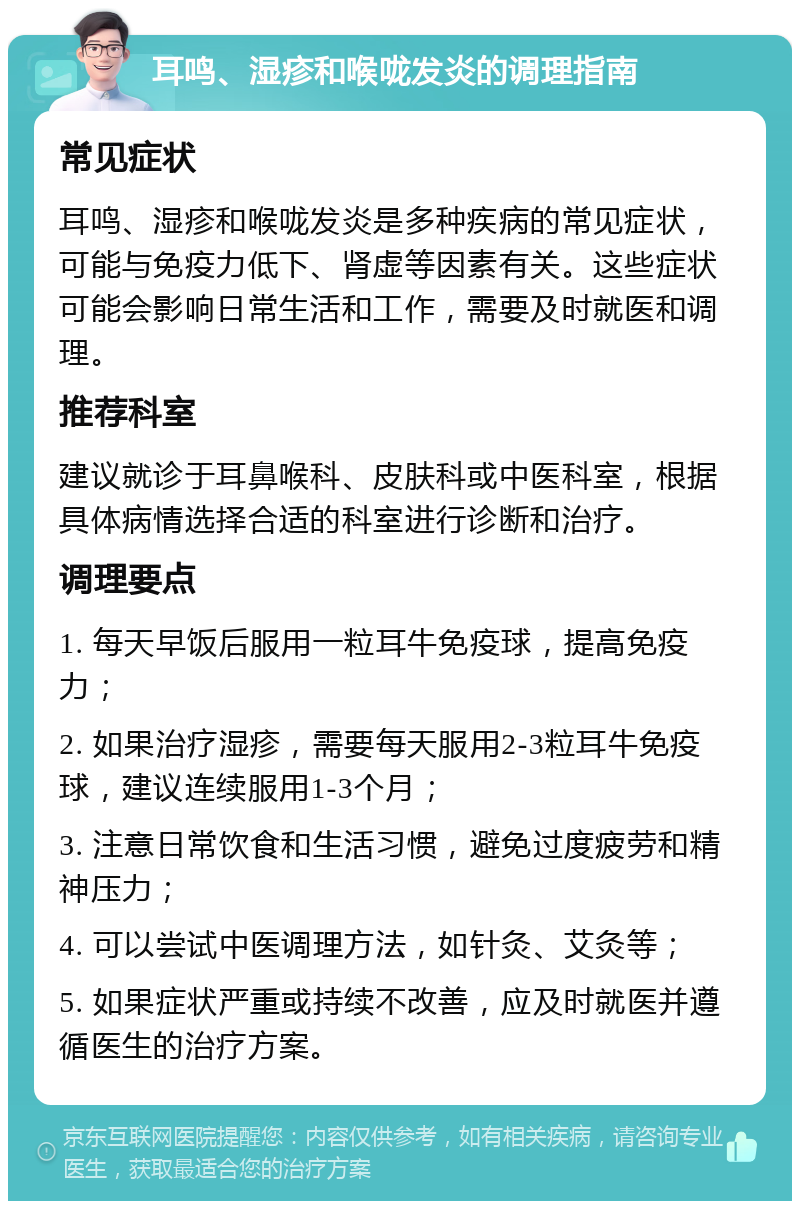 耳鸣、湿疹和喉咙发炎的调理指南 常见症状 耳鸣、湿疹和喉咙发炎是多种疾病的常见症状，可能与免疫力低下、肾虚等因素有关。这些症状可能会影响日常生活和工作，需要及时就医和调理。 推荐科室 建议就诊于耳鼻喉科、皮肤科或中医科室，根据具体病情选择合适的科室进行诊断和治疗。 调理要点 1. 每天早饭后服用一粒耳牛免疫球，提高免疫力； 2. 如果治疗湿疹，需要每天服用2-3粒耳牛免疫球，建议连续服用1-3个月； 3. 注意日常饮食和生活习惯，避免过度疲劳和精神压力； 4. 可以尝试中医调理方法，如针灸、艾灸等； 5. 如果症状严重或持续不改善，应及时就医并遵循医生的治疗方案。