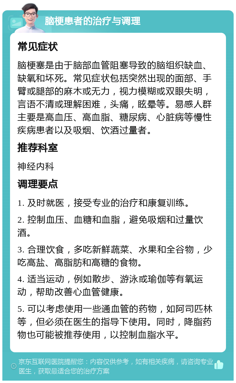 脑梗患者的治疗与调理 常见症状 脑梗塞是由于脑部血管阻塞导致的脑组织缺血、缺氧和坏死。常见症状包括突然出现的面部、手臂或腿部的麻木或无力，视力模糊或双眼失明，言语不清或理解困难，头痛，眩晕等。易感人群主要是高血压、高血脂、糖尿病、心脏病等慢性疾病患者以及吸烟、饮酒过量者。 推荐科室 神经内科 调理要点 1. 及时就医，接受专业的治疗和康复训练。 2. 控制血压、血糖和血脂，避免吸烟和过量饮酒。 3. 合理饮食，多吃新鲜蔬菜、水果和全谷物，少吃高盐、高脂肪和高糖的食物。 4. 适当运动，例如散步、游泳或瑜伽等有氧运动，帮助改善心血管健康。 5. 可以考虑使用一些通血管的药物，如阿司匹林等，但必须在医生的指导下使用。同时，降脂药物也可能被推荐使用，以控制血脂水平。