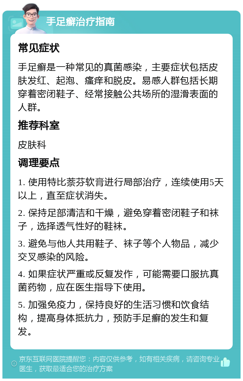 手足癣治疗指南 常见症状 手足癣是一种常见的真菌感染，主要症状包括皮肤发红、起泡、瘙痒和脱皮。易感人群包括长期穿着密闭鞋子、经常接触公共场所的湿滑表面的人群。 推荐科室 皮肤科 调理要点 1. 使用特比萘芬软膏进行局部治疗，连续使用5天以上，直至症状消失。 2. 保持足部清洁和干燥，避免穿着密闭鞋子和袜子，选择透气性好的鞋袜。 3. 避免与他人共用鞋子、袜子等个人物品，减少交叉感染的风险。 4. 如果症状严重或反复发作，可能需要口服抗真菌药物，应在医生指导下使用。 5. 加强免疫力，保持良好的生活习惯和饮食结构，提高身体抵抗力，预防手足癣的发生和复发。