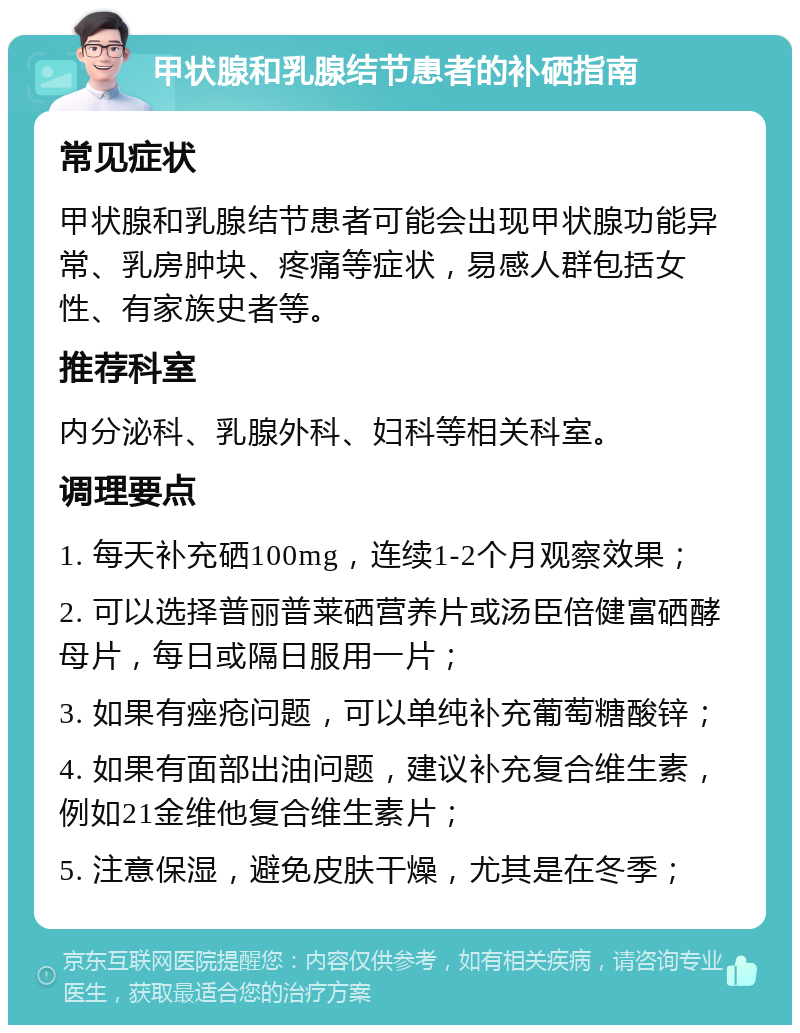 甲状腺和乳腺结节患者的补硒指南 常见症状 甲状腺和乳腺结节患者可能会出现甲状腺功能异常、乳房肿块、疼痛等症状，易感人群包括女性、有家族史者等。 推荐科室 内分泌科、乳腺外科、妇科等相关科室。 调理要点 1. 每天补充硒100mg，连续1-2个月观察效果； 2. 可以选择普丽普莱硒营养片或汤臣倍健富硒酵母片，每日或隔日服用一片； 3. 如果有痤疮问题，可以单纯补充葡萄糖酸锌； 4. 如果有面部出油问题，建议补充复合维生素，例如21金维他复合维生素片； 5. 注意保湿，避免皮肤干燥，尤其是在冬季；