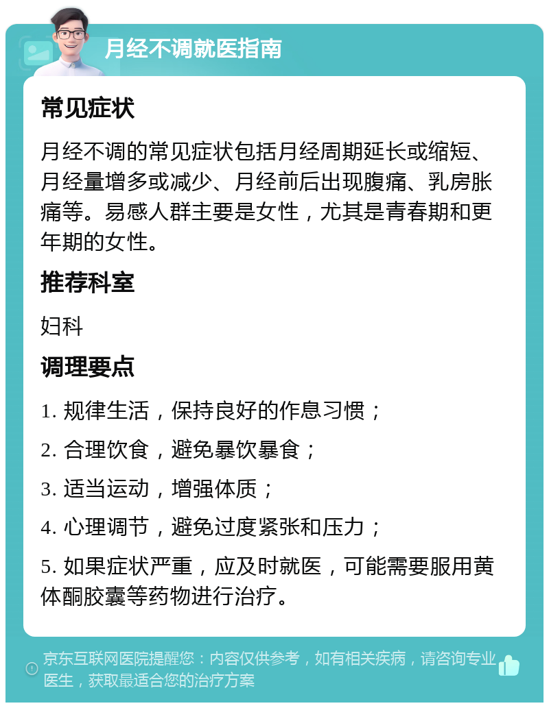 月经不调就医指南 常见症状 月经不调的常见症状包括月经周期延长或缩短、月经量增多或减少、月经前后出现腹痛、乳房胀痛等。易感人群主要是女性，尤其是青春期和更年期的女性。 推荐科室 妇科 调理要点 1. 规律生活，保持良好的作息习惯； 2. 合理饮食，避免暴饮暴食； 3. 适当运动，增强体质； 4. 心理调节，避免过度紧张和压力； 5. 如果症状严重，应及时就医，可能需要服用黄体酮胶囊等药物进行治疗。