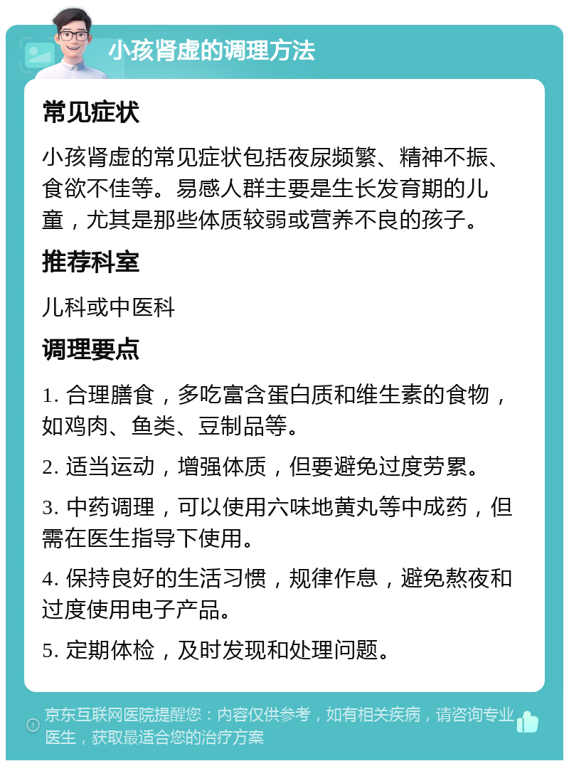 小孩肾虚的调理方法 常见症状 小孩肾虚的常见症状包括夜尿频繁、精神不振、食欲不佳等。易感人群主要是生长发育期的儿童，尤其是那些体质较弱或营养不良的孩子。 推荐科室 儿科或中医科 调理要点 1. 合理膳食，多吃富含蛋白质和维生素的食物，如鸡肉、鱼类、豆制品等。 2. 适当运动，增强体质，但要避免过度劳累。 3. 中药调理，可以使用六味地黄丸等中成药，但需在医生指导下使用。 4. 保持良好的生活习惯，规律作息，避免熬夜和过度使用电子产品。 5. 定期体检，及时发现和处理问题。