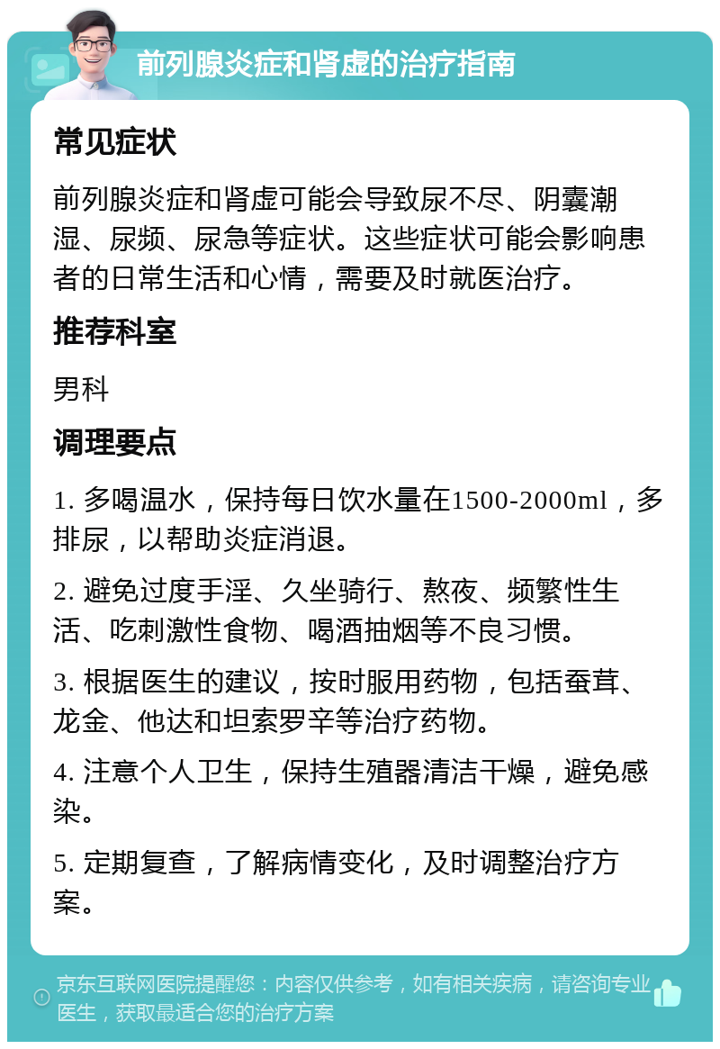 前列腺炎症和肾虚的治疗指南 常见症状 前列腺炎症和肾虚可能会导致尿不尽、阴囊潮湿、尿频、尿急等症状。这些症状可能会影响患者的日常生活和心情，需要及时就医治疗。 推荐科室 男科 调理要点 1. 多喝温水，保持每日饮水量在1500-2000ml，多排尿，以帮助炎症消退。 2. 避免过度手淫、久坐骑行、熬夜、频繁性生活、吃刺激性食物、喝酒抽烟等不良习惯。 3. 根据医生的建议，按时服用药物，包括蚕茸、龙金、他达和坦索罗辛等治疗药物。 4. 注意个人卫生，保持生殖器清洁干燥，避免感染。 5. 定期复查，了解病情变化，及时调整治疗方案。