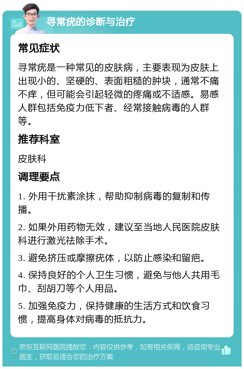 寻常疣的诊断与治疗 常见症状 寻常疣是一种常见的皮肤病，主要表现为皮肤上出现小的、坚硬的、表面粗糙的肿块，通常不痛不痒，但可能会引起轻微的疼痛或不适感。易感人群包括免疫力低下者、经常接触病毒的人群等。 推荐科室 皮肤科 调理要点 1. 外用干扰素涂抹，帮助抑制病毒的复制和传播。 2. 如果外用药物无效，建议至当地人民医院皮肤科进行激光祛除手术。 3. 避免挤压或摩擦疣体，以防止感染和留疤。 4. 保持良好的个人卫生习惯，避免与他人共用毛巾、刮胡刀等个人用品。 5. 加强免疫力，保持健康的生活方式和饮食习惯，提高身体对病毒的抵抗力。