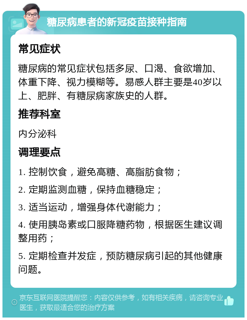 糖尿病患者的新冠疫苗接种指南 常见症状 糖尿病的常见症状包括多尿、口渴、食欲增加、体重下降、视力模糊等。易感人群主要是40岁以上、肥胖、有糖尿病家族史的人群。 推荐科室 内分泌科 调理要点 1. 控制饮食，避免高糖、高脂肪食物； 2. 定期监测血糖，保持血糖稳定； 3. 适当运动，增强身体代谢能力； 4. 使用胰岛素或口服降糖药物，根据医生建议调整用药； 5. 定期检查并发症，预防糖尿病引起的其他健康问题。