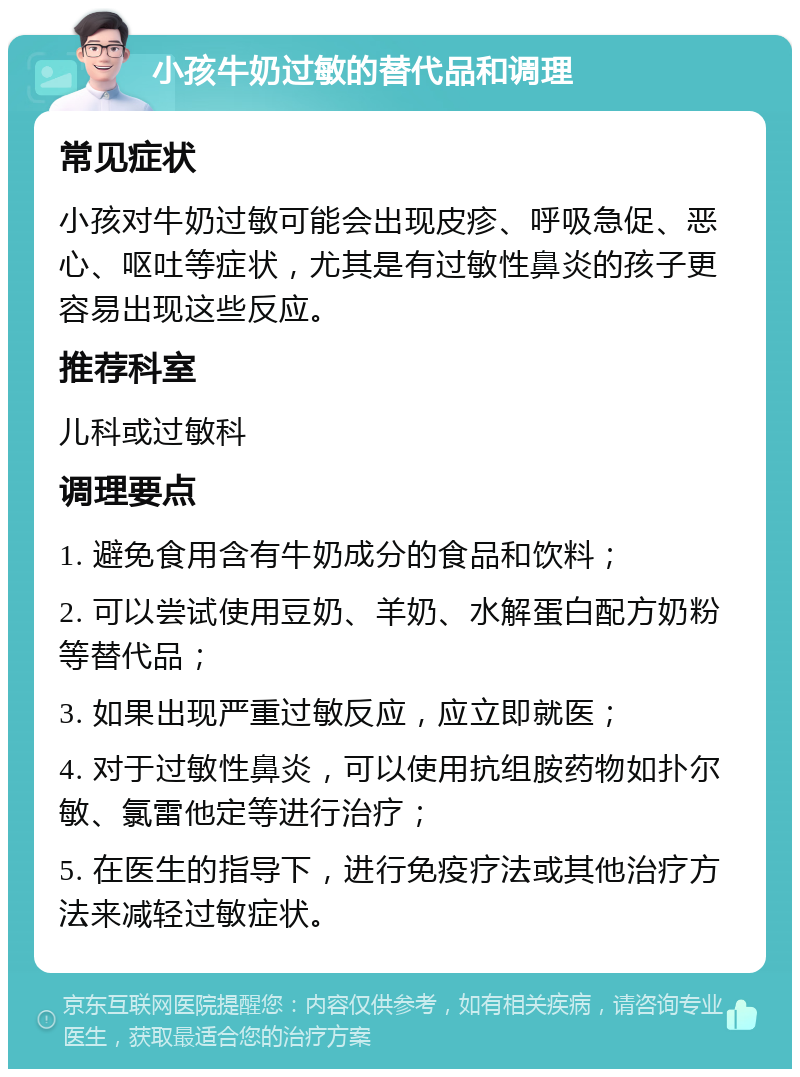 小孩牛奶过敏的替代品和调理 常见症状 小孩对牛奶过敏可能会出现皮疹、呼吸急促、恶心、呕吐等症状，尤其是有过敏性鼻炎的孩子更容易出现这些反应。 推荐科室 儿科或过敏科 调理要点 1. 避免食用含有牛奶成分的食品和饮料； 2. 可以尝试使用豆奶、羊奶、水解蛋白配方奶粉等替代品； 3. 如果出现严重过敏反应，应立即就医； 4. 对于过敏性鼻炎，可以使用抗组胺药物如扑尔敏、氯雷他定等进行治疗； 5. 在医生的指导下，进行免疫疗法或其他治疗方法来减轻过敏症状。