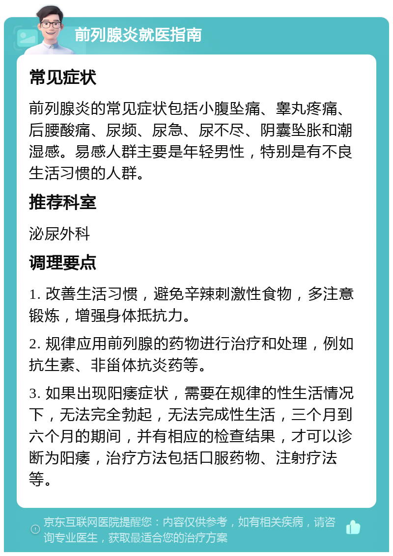 前列腺炎就医指南 常见症状 前列腺炎的常见症状包括小腹坠痛、睾丸疼痛、后腰酸痛、尿频、尿急、尿不尽、阴囊坠胀和潮湿感。易感人群主要是年轻男性，特别是有不良生活习惯的人群。 推荐科室 泌尿外科 调理要点 1. 改善生活习惯，避免辛辣刺激性食物，多注意锻炼，增强身体抵抗力。 2. 规律应用前列腺的药物进行治疗和处理，例如抗生素、非甾体抗炎药等。 3. 如果出现阳痿症状，需要在规律的性生活情况下，无法完全勃起，无法完成性生活，三个月到六个月的期间，并有相应的检查结果，才可以诊断为阳痿，治疗方法包括口服药物、注射疗法等。