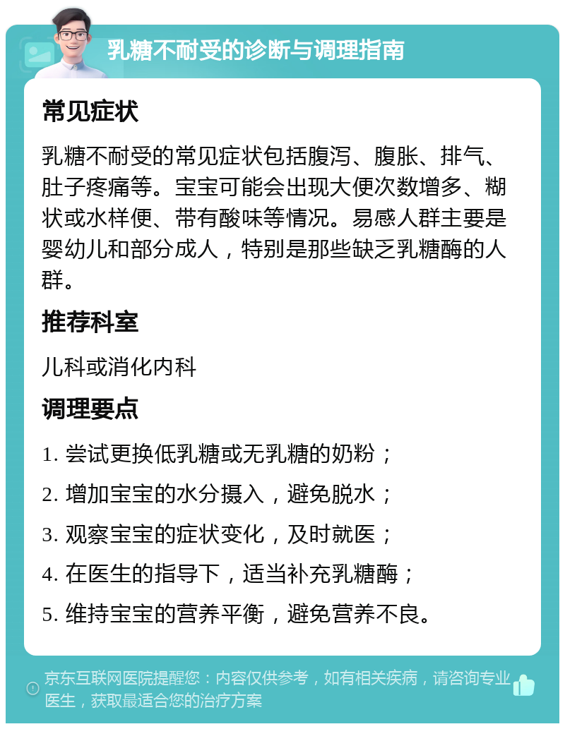 乳糖不耐受的诊断与调理指南 常见症状 乳糖不耐受的常见症状包括腹泻、腹胀、排气、肚子疼痛等。宝宝可能会出现大便次数增多、糊状或水样便、带有酸味等情况。易感人群主要是婴幼儿和部分成人，特别是那些缺乏乳糖酶的人群。 推荐科室 儿科或消化内科 调理要点 1. 尝试更换低乳糖或无乳糖的奶粉； 2. 增加宝宝的水分摄入，避免脱水； 3. 观察宝宝的症状变化，及时就医； 4. 在医生的指导下，适当补充乳糖酶； 5. 维持宝宝的营养平衡，避免营养不良。