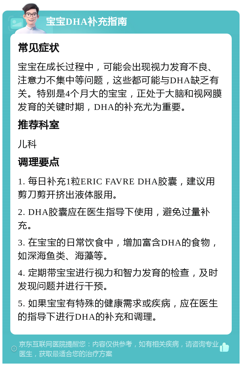 宝宝DHA补充指南 常见症状 宝宝在成长过程中，可能会出现视力发育不良、注意力不集中等问题，这些都可能与DHA缺乏有关。特别是4个月大的宝宝，正处于大脑和视网膜发育的关键时期，DHA的补充尤为重要。 推荐科室 儿科 调理要点 1. 每日补充1粒ERIC FAVRE DHA胶囊，建议用剪刀剪开挤出液体服用。 2. DHA胶囊应在医生指导下使用，避免过量补充。 3. 在宝宝的日常饮食中，增加富含DHA的食物，如深海鱼类、海藻等。 4. 定期带宝宝进行视力和智力发育的检查，及时发现问题并进行干预。 5. 如果宝宝有特殊的健康需求或疾病，应在医生的指导下进行DHA的补充和调理。