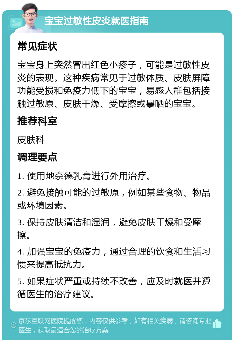 宝宝过敏性皮炎就医指南 常见症状 宝宝身上突然冒出红色小疹子，可能是过敏性皮炎的表现。这种疾病常见于过敏体质、皮肤屏障功能受损和免疫力低下的宝宝，易感人群包括接触过敏原、皮肤干燥、受摩擦或暴晒的宝宝。 推荐科室 皮肤科 调理要点 1. 使用地奈德乳膏进行外用治疗。 2. 避免接触可能的过敏原，例如某些食物、物品或环境因素。 3. 保持皮肤清洁和湿润，避免皮肤干燥和受摩擦。 4. 加强宝宝的免疫力，通过合理的饮食和生活习惯来提高抵抗力。 5. 如果症状严重或持续不改善，应及时就医并遵循医生的治疗建议。