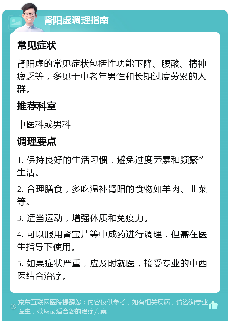 肾阳虚调理指南 常见症状 肾阳虚的常见症状包括性功能下降、腰酸、精神疲乏等，多见于中老年男性和长期过度劳累的人群。 推荐科室 中医科或男科 调理要点 1. 保持良好的生活习惯，避免过度劳累和频繁性生活。 2. 合理膳食，多吃温补肾阳的食物如羊肉、韭菜等。 3. 适当运动，增强体质和免疫力。 4. 可以服用肾宝片等中成药进行调理，但需在医生指导下使用。 5. 如果症状严重，应及时就医，接受专业的中西医结合治疗。