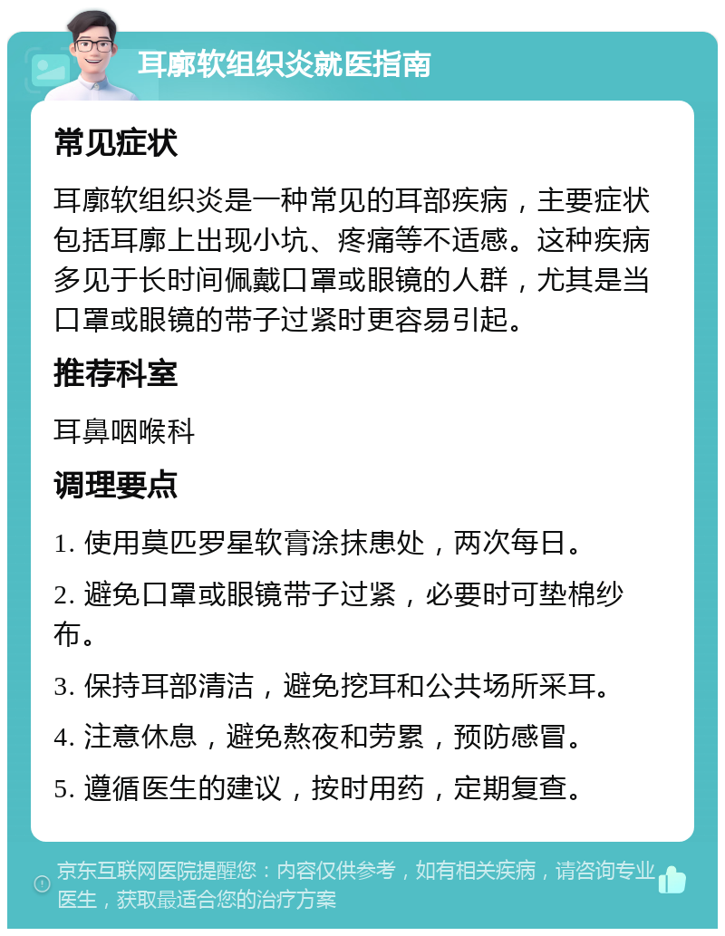 耳廓软组织炎就医指南 常见症状 耳廓软组织炎是一种常见的耳部疾病，主要症状包括耳廓上出现小坑、疼痛等不适感。这种疾病多见于长时间佩戴口罩或眼镜的人群，尤其是当口罩或眼镜的带子过紧时更容易引起。 推荐科室 耳鼻咽喉科 调理要点 1. 使用莫匹罗星软膏涂抹患处，两次每日。 2. 避免口罩或眼镜带子过紧，必要时可垫棉纱布。 3. 保持耳部清洁，避免挖耳和公共场所采耳。 4. 注意休息，避免熬夜和劳累，预防感冒。 5. 遵循医生的建议，按时用药，定期复查。