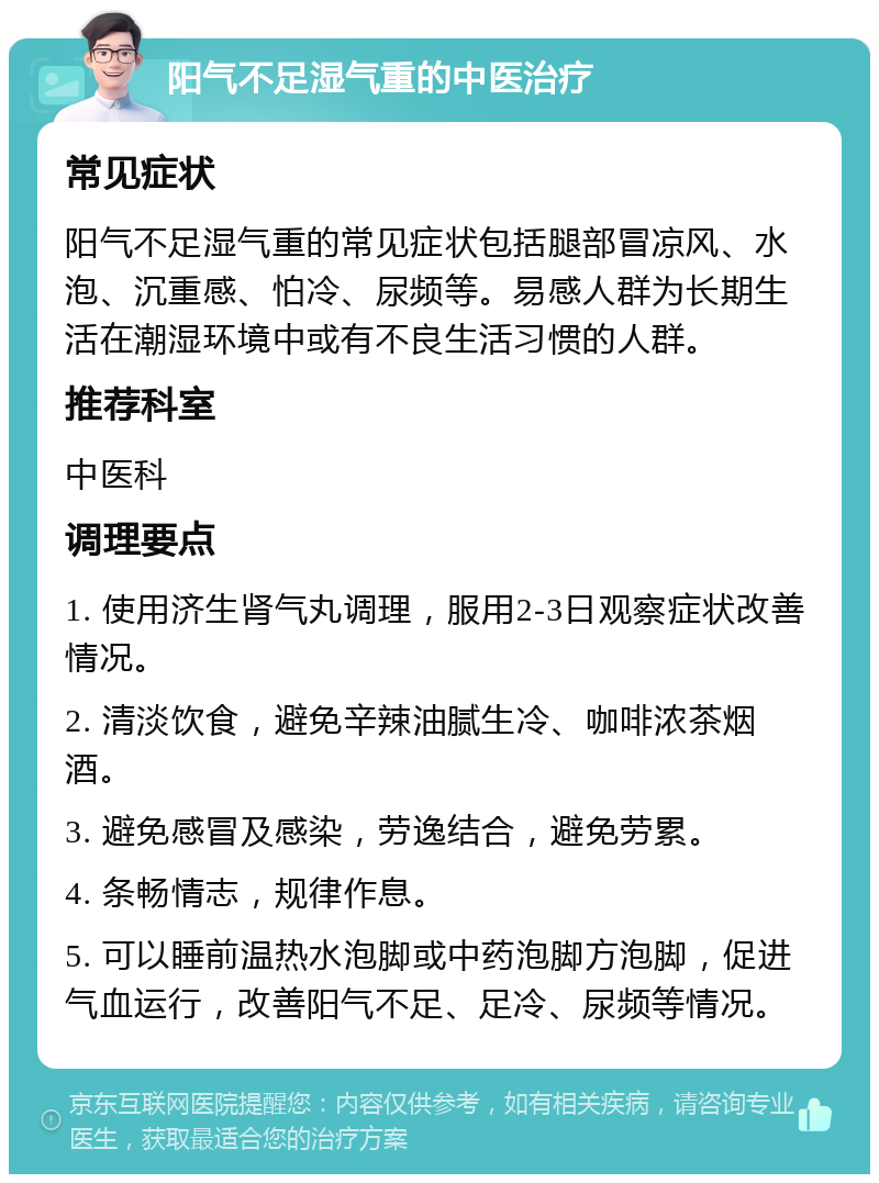 阳气不足湿气重的中医治疗 常见症状 阳气不足湿气重的常见症状包括腿部冒凉风、水泡、沉重感、怕冷、尿频等。易感人群为长期生活在潮湿环境中或有不良生活习惯的人群。 推荐科室 中医科 调理要点 1. 使用济生肾气丸调理，服用2-3日观察症状改善情况。 2. 清淡饮食，避免辛辣油腻生冷、咖啡浓茶烟酒。 3. 避免感冒及感染，劳逸结合，避免劳累。 4. 条畅情志，规律作息。 5. 可以睡前温热水泡脚或中药泡脚方泡脚，促进气血运行，改善阳气不足、足冷、尿频等情况。