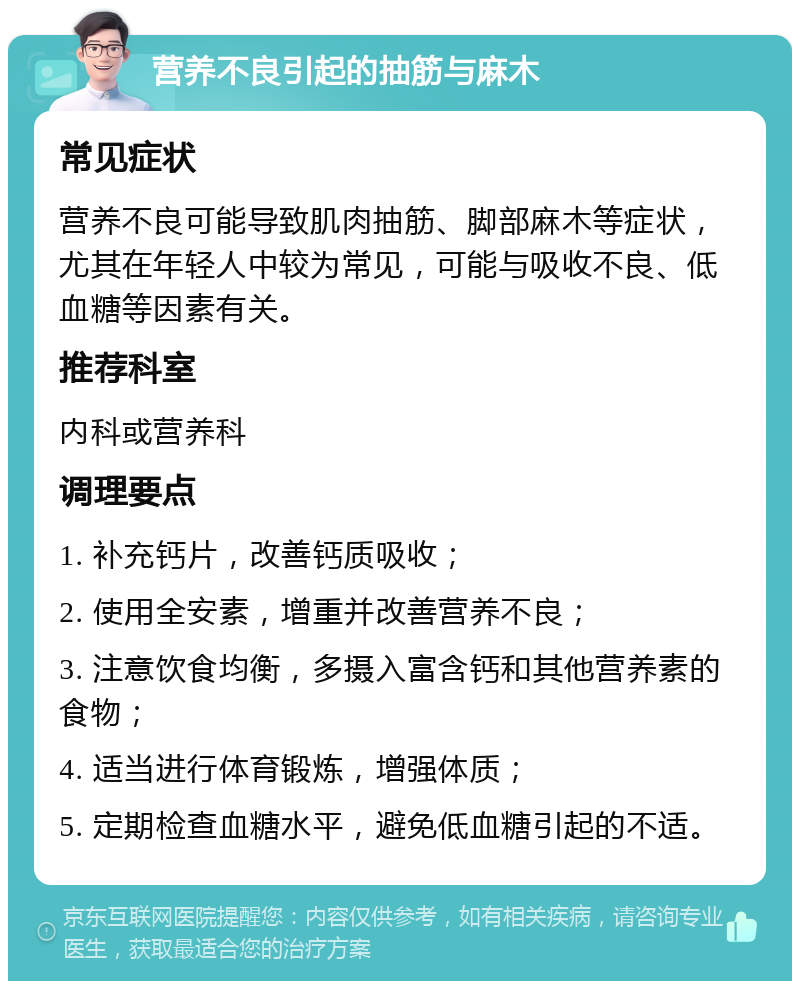 营养不良引起的抽筋与麻木 常见症状 营养不良可能导致肌肉抽筋、脚部麻木等症状，尤其在年轻人中较为常见，可能与吸收不良、低血糖等因素有关。 推荐科室 内科或营养科 调理要点 1. 补充钙片，改善钙质吸收； 2. 使用全安素，增重并改善营养不良； 3. 注意饮食均衡，多摄入富含钙和其他营养素的食物； 4. 适当进行体育锻炼，增强体质； 5. 定期检查血糖水平，避免低血糖引起的不适。