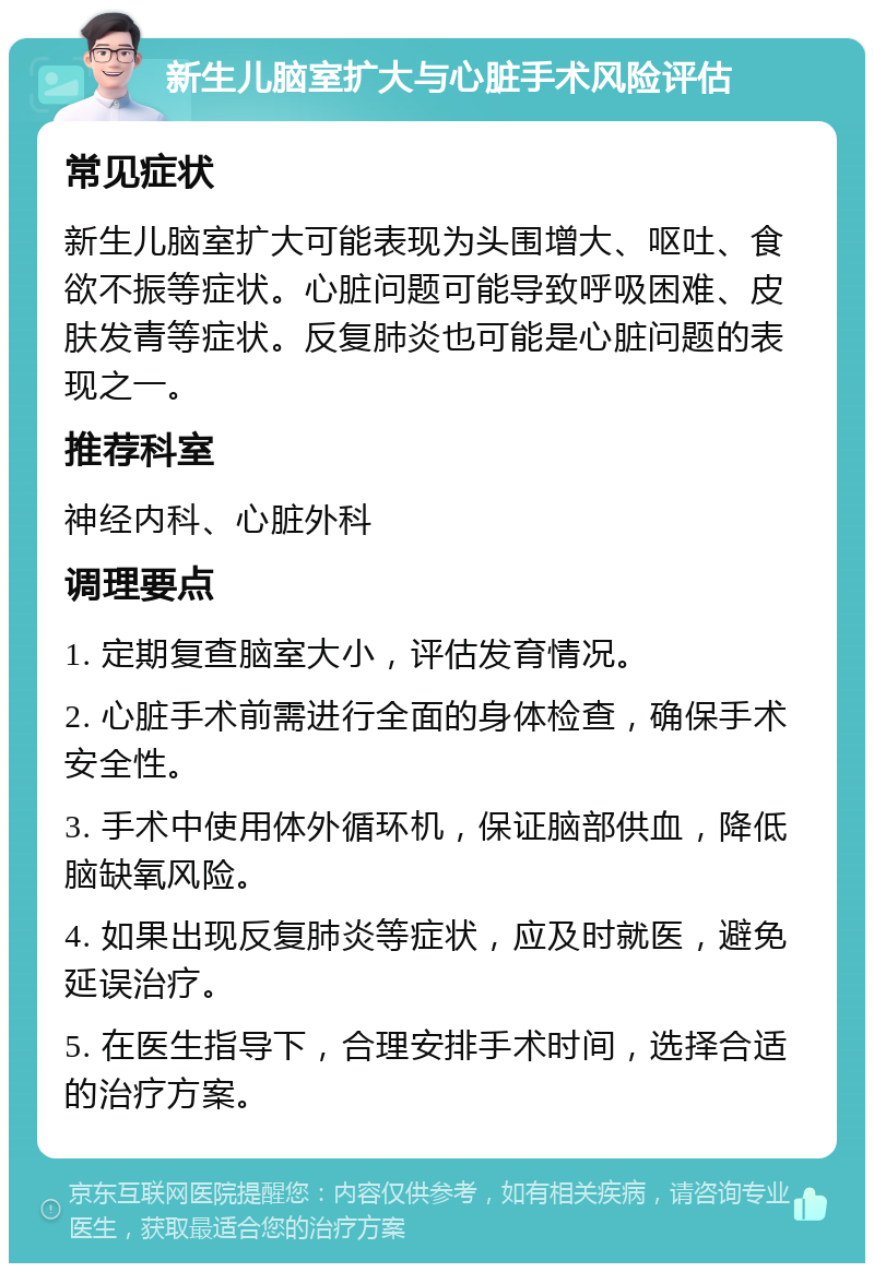 新生儿脑室扩大与心脏手术风险评估 常见症状 新生儿脑室扩大可能表现为头围增大、呕吐、食欲不振等症状。心脏问题可能导致呼吸困难、皮肤发青等症状。反复肺炎也可能是心脏问题的表现之一。 推荐科室 神经内科、心脏外科 调理要点 1. 定期复查脑室大小，评估发育情况。 2. 心脏手术前需进行全面的身体检查，确保手术安全性。 3. 手术中使用体外循环机，保证脑部供血，降低脑缺氧风险。 4. 如果出现反复肺炎等症状，应及时就医，避免延误治疗。 5. 在医生指导下，合理安排手术时间，选择合适的治疗方案。