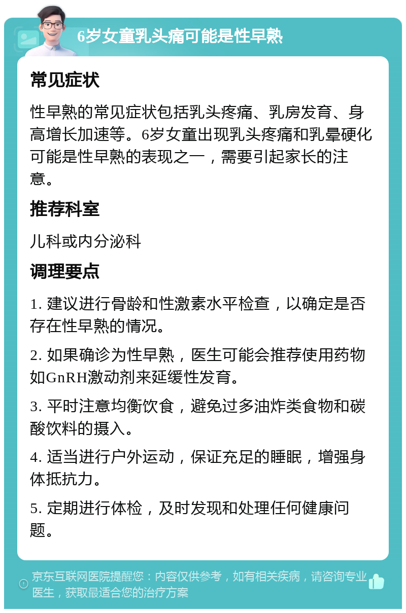 6岁女童乳头痛可能是性早熟 常见症状 性早熟的常见症状包括乳头疼痛、乳房发育、身高增长加速等。6岁女童出现乳头疼痛和乳晕硬化可能是性早熟的表现之一，需要引起家长的注意。 推荐科室 儿科或内分泌科 调理要点 1. 建议进行骨龄和性激素水平检查，以确定是否存在性早熟的情况。 2. 如果确诊为性早熟，医生可能会推荐使用药物如GnRH激动剂来延缓性发育。 3. 平时注意均衡饮食，避免过多油炸类食物和碳酸饮料的摄入。 4. 适当进行户外运动，保证充足的睡眠，增强身体抵抗力。 5. 定期进行体检，及时发现和处理任何健康问题。