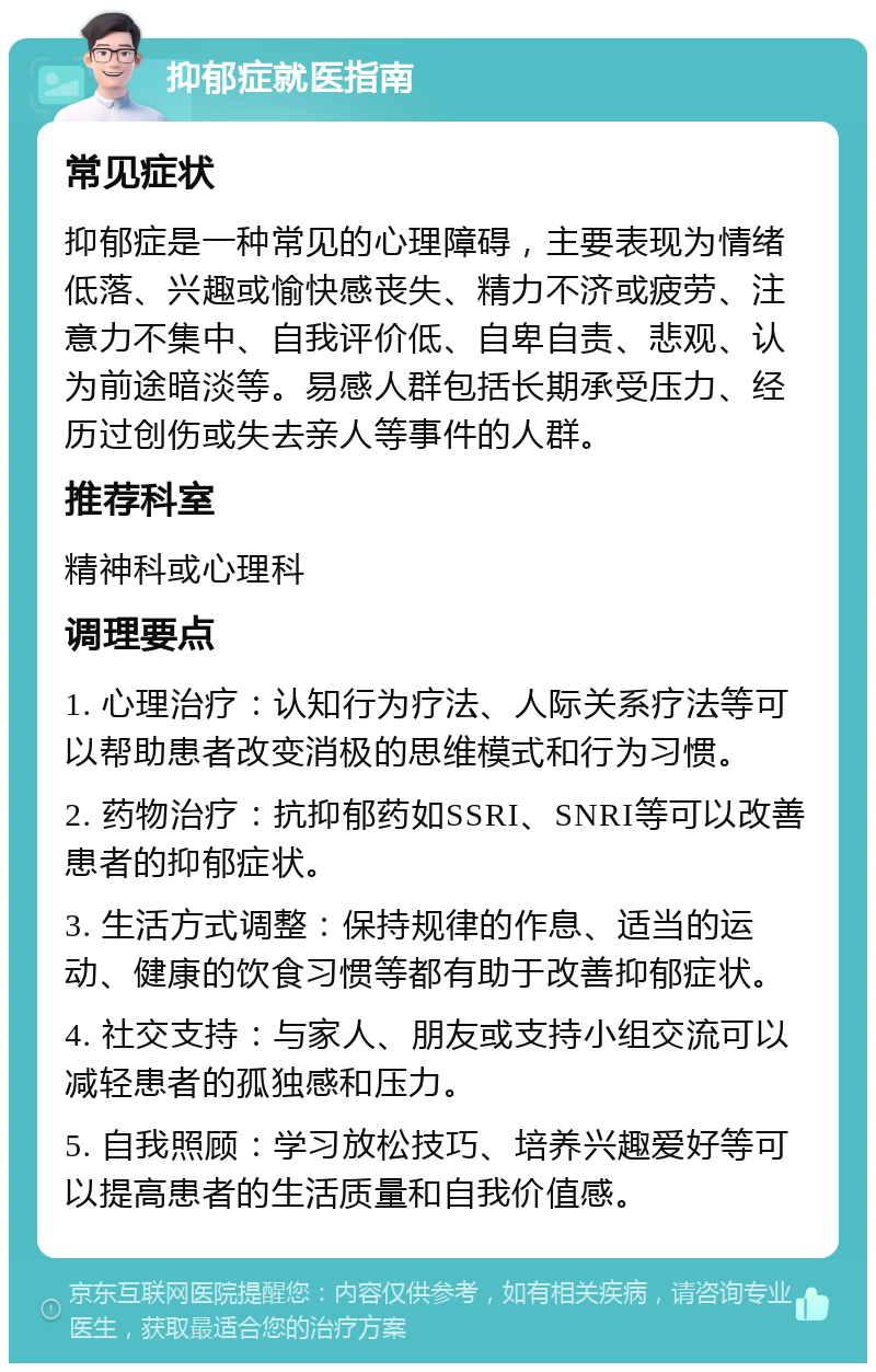 抑郁症就医指南 常见症状 抑郁症是一种常见的心理障碍，主要表现为情绪低落、兴趣或愉快感丧失、精力不济或疲劳、注意力不集中、自我评价低、自卑自责、悲观、认为前途暗淡等。易感人群包括长期承受压力、经历过创伤或失去亲人等事件的人群。 推荐科室 精神科或心理科 调理要点 1. 心理治疗：认知行为疗法、人际关系疗法等可以帮助患者改变消极的思维模式和行为习惯。 2. 药物治疗：抗抑郁药如SSRI、SNRI等可以改善患者的抑郁症状。 3. 生活方式调整：保持规律的作息、适当的运动、健康的饮食习惯等都有助于改善抑郁症状。 4. 社交支持：与家人、朋友或支持小组交流可以减轻患者的孤独感和压力。 5. 自我照顾：学习放松技巧、培养兴趣爱好等可以提高患者的生活质量和自我价值感。